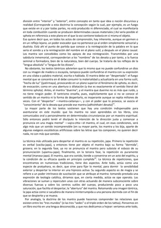 división entre "interior" y "exterior", entre concepto en tanto que idea o noción discursiva y
realidad (Corresponde a esta doctrina la concepción según la cual, por ejemplo, es un fuego
que existe en sí y por todas partes, no está producido ni diferenciado, el cual se manifestaría
en toda combustión cuando se producen determinadas causas materiales.) Así sería posible el
sphota en referencia a este plano en el que la voz contiene todavía en sí misma el objeto.
Eso quiere decir que, en todos los actos de comprensión, hay inherente, aunque en germen o
en un reflejo lejano, un poder evocador que no pertenece ya al orden simplemente sensorial y
dualista. Está ahí el punto de partida que conoce a la reintegración de la palabra en lo que
sería el sonido y a la reintegración del nombre en el plano sutil, y después en el plano causal.
Los mantra son concebidos como los apoyos de esa reintegración. Transmitidos por una
sabiduría inmemorial, corresponderían a los "nombres" de los devata y por tanto, a la fuerza
seminal o formadora, bien de la naturaleza, bien del cuerpo. Se trataría de los reflejos de la
"lengua absoluta" o "lengua de los dioses".
No obstante, los textos tántricos advierten que lo mismo que no puede confundirse un dios
con su imagen de madera o escayola, tampoco puede confundirse el mantra con su expresión
en una silaba o palabra material, escrita o hablada. El mantra debe ser "despertado": el fuego
mental que se concentra en él debe consumir la materialidad y actualizarla en una forma sutil,
"hecha de luz" (jyatirmaya), provocando en un plano superior el fenómeno de sphota, es decir,
de evocación; como en una abertura o dilatación (y ése es exactamente el sentido literal del
término sphota). Antes, el mantra "duerme", y el mantra que duerme no es más que ruido, y
no tiene ningún poder. El tantrismo enseña, pues, explícitamente que si no se conoce el
sentido de un mantra ni la forma de despertarlo, es inoperante aunque se repita millones de
veces. Con el "despertar" —mantra-caitanya—, y con el poder que lo provoca, se asocia el
"conocimiento" de la devata que preside ese mantra (adhishthatri devata)21
.
La mayor parte de los textos sostienen que hay una condición indispensable para
aventurarse en este mundo: que los mantra no sean aprendidos en los libros, sino
comunicados oral y personalmente en determinadas circunstancias por un maestro espiritual.
Sólo entonces podrá tenér el discípulo la intención de la dirección justa y comenzar a
pronuncia en una magia mental" —vajra-citta—el mantra, el cual, en esas condiciones, será
algo más que un sonido incomprensible (en su mayor parte, los mantra y los bija, aparte de
algunas exégesis escolásticas artificiosas sobre las letras que los componen, no quieren decir
nada, no son más que sonidos.
La técnica más utilizada para despertar el mantra es su repetición, japa. Primero la repetición
es verbal (vacika-japa), y entonces tiene por objeto el mantra bajo su forma "dormida",
grosera; en la segunda fase, ya no se pronuncia el mantra pero subsiste el esbozo de su
pronunciación (upamsu-japa); finalmente, en la tercera fase, la repetición es puramente
mental {manasa-japa). El mantra, que era sonido, tiende a convenirse en un acto del espíritu, y
la condición de su eficacia queda en principio cumplida22
. La técnica de repeticiones, que
encontramos en numerosas tradiciones, tiene dos aspectos. Ante todo, actúa como una
especie de pratyahara, es decir, que sirve para fijar lo mental, para dormir la sensibilidad
exterior y despertar la interior en una hipnosis activa. Su segundo aspecto es de magia y se
refiere a un poder intrínseco de suscitación que se atribuye al mantra: tomando prestada una
expresión de teología católica, diriamos que, en cierta medida, actúa ex ope operato. Las
vibraciones se suman y repercuten unas con otras actuando de manera subconsciente sobre
diversas fuerzas y sobre los centros sutiles del cuerpo, produciendo poco a poco una
saturación, que facilita el despertar, la "abertura" del mantra. Retomando una imagen tántrica,
la japa actúa como si sacudiera de manera ininterrumpida a una persona dormida con el fin de
que se despierte y se mueva.
Por analogía, la doctrina de los mantra puede hacernos comprender las relaciones que
existen entre los “tres mundos” (o las tres “sedes” o el triple orden de los tattva). Pensemos en
un libro escrito en una lengua desconocida, y que nos dedicamos a hojear: veriamos ante todo,
 