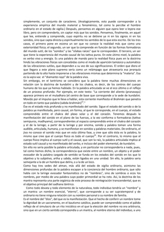 simplemente, un conjunto de caracteres. (Analogicamente, esto puede corresponder a la
experiencia empírica del mundo material y fenoménico, tal como la percibe el hombre
ordinario en el estado de vigilia.) Después, pensemos en alguien que oyera leer o leyera ese
libro, pero sin comprenderlo, sin captar más que los sonidos. Pensemos, finalmente, en aquel
que lee, entiende y comprende, cuyo espíritu no se detiene ya ni en los signos ni en los
sonidos, sino que capta directa y espiritualmente los sentidos de lo que esta escrito. De los tres
casos, el primero pone en escena un ser que no conoce la realidad más que como una
exterioridad física; el segundo, un ser que la comprende en función de las formas formadoras
del mundo sutil, de los "sonidos" y las "sílabas raíces" que le corresponden. El tercero, un ser
que tiene la experiencia del mundo causal de los tattva puros. En este útimo nivel, la palabra
es verbo vivo y energía. Es una palabra de mando para la realidad física pues en la doctrina
hindú las vibraciones físicas son concebidas como el modo de aparición tamásico y automático
de las vibraciones sutiles, que dependen a su vez de sus significaciones. El orden que diera el
que llegara a este plano supremo sería como un relámpago que atravesaría esa jerarquía
partiendo de lo alto hasta imponerse a las vibraciones mismas que determina la "materia". Esa
es la vajra-vac el "diamante-rayo" de la palabra viva.
Sin embargo, en el tantrismo se considera que la palabra tiene muchas dimensiones en
relación con la doctrina de kundalini y de los chakra, es decir, de los centros del cuerpo
humano de los que ya hemos hablado. En la palabra articulada se ve el eco último o el reflejo
de un proceso profundo. Por ejemplo, en este texto: "La corriente del aliento (pranavayu)
aparece primero en el muladhara (el centro de base que corresponde a la sede de kundalini.
Movido por el impulso que le lleva a hablar, esta corriente manifiesta el Brahmán que penetra
en todo en tanto que palabra (sabda-brahmán)23
."
Ése es el estado más profundo y no manifestado del sonido. Sigue el estado del sonido o de la
palabra ya manifestada, pero causal, sin forma, al que le corresponde, en el cuerpo, el estado
comprendido entre el chakra del plexo solar y el del corazón. Tenemos después la
manifestación del sonido en el plano de las fuerzas, a la vez conforma o formadoras (tattva
semipuros, madhyama), correspondientes al espacio comprendido entre el chakra del corazón
y el de la laringe; a partir de la laringe y por encima, sonido y palabra toman una forma
audible, articulada, humana, y se manifiestan en sonidos y palabras materiales. De ordinario, el
jiva no conoce el sonido más que en esta última fase, y cree que sólo ésta es la palabra, lo
mismo que cree que el cuerpo físico es todo el cuerpo24
. Por el contrario, lo mismo que el
cuerpo físico implica al cuerpo sutil y el causal, que son la raíz, la palabra articulada implica al
estado sutil causal y no manifestado del verbo, e incluso del poder elemental, de kundalini.
Sin ello no sería posible la palabra articulada, y en particular no correspondería a nada, pues,
tal como hemos dicho, la correspondencia que existe entre un nombre, un objeto y el poder
evocador de la palabra cargada de sentido se funda en los estados del sonido en los que lo
objetivo y lo subjetivo, artha y sabda, están ligados en una unidad. Sin ello, la palabra seria
semejante a la de un hombre que delira, o a la de un loco.
Como hay tres sedes del atman, más allá del estado de vigilia ordinario, asimismo las
dimensiones profundas de la palabra escapan a la conciencia del hombre ordinario, que sólo
habla con la laringe evocador fantasmático no de "nombres", sino de sombras o ecos los
nombres, por medio de una palabra cuyo poder primordial se ha roto. Así, la doctrina de los
mantra representa una parte orgánica de este proceso de reintegración transcendental, que es
el objetivo principal del sadhana tántrico.
Como todo devata y todo elemento de la naturaleza, todo individuo tendría un "nombre" y
un mantra: un nombre esencial, "eterno", que corresponde a su ser supratemporal y de
ordinario no tiene ninguna relación con su nombre personal o su nombre de familia.
Es el nombre del "dios", del que es la manifestación. Que el hecho de conferir un nombre tome
la dignidad de un sacramento, en el bautismo católico, puede ser comprendido como el pálido
reflejo de el simulacro de un rito iniciático en el que la elección del nombre no era arbitraria,
sino que en un cierto sentido correspondía a un mantra, al nombre eterno del individuo, a uno
 