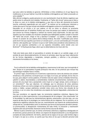 que pesa sobre las bebidas en general, refiriéndose a mitos simbólicos en el que figuran las
maldiciones en las que habrían incurrido las bebidas embriagadoras por haber provocado un
acto culpable 19
.
Más allá de la alegoría, puede pensarse en una neutralización ritual de efectos negativos que
podría tener la utilización de la bebida. Finalmente, el "Señor del círculo" piensa que el dios y
la diosa se unen en la bebida embriagadora y que ésta se llena del elemento-no-muerte
(amrita, ambrosía) engendrado por esa unión20
. Se realizan así las condiciones interiores y
sutiles para que el rito que incluye esta bebida embriagadora actúe en el sentido deseado.
Ejecutado en un círculo o en una cadena, el rito ve cómo su eficacia se acrecienta
verdaderamente por él torbellino fluídico que crean las parejas que rodean al chakresvara y
que evocan las mismas imágenes y realizan los mismos actos espirituales. Se dice que sólo
aquellos que han recibido una iniciación completa (purnabhisheka) pueden cumplir la función
del "Señor del círculo", dirigir el rito y distribuir la bebida21
. La cadena, o círculo, debería
revestir el carácter de una cadena divina (hdivya-chakra). No están "cualificados para tomar
parte de él más que aquellos que tienen un corazón puro", y no son conmovidos por el mundo
exterior; sólo aquellos que "conocen lo que es real" (tattva-jna) consideran esta existencia a la
vez en sus aspectos cambiantes y en sus aspectos inmutables, como siendo unos con
Brahmán22
. El Rudrayamala llega a decir que no debe beberse vino fuera del rito.
Todo esto basta para darle al pancatattva el carácter de orgía en un sentido vulgar, en el
sentido de puro desencadenamiento. Al menos en principio, pues hay que hacer abstracción
de las formas degradadas y marginales, siempre posibles, y referirse a los principios
claramente formulados en los textos.
* * *
Tras la utilización de las bebidas embriagadoras, examinemos la del sexo, que corresponde al
éter. Ocupa en el pancatattva el grado jerárquico más alto. En las prácticas que incluye hay
que distinguir múltiples fases o niveles.
En primer lugar, encontramos en el tantrismo supervivencias claras de prácticas de carácter
tenebroso y más próximas a la brujería que a la magia. Es el caso, por ejemplo, de los ritos en
los que, para adquirir ciertos poderes, el hombre trata de captar ciertas entidades femeninas,
yakshini o dakini, fascinándolas y sometiéndolas mediante encantamientos realizados en la
persona de una mujer real, y poseyendo a esta mujer en un lugar salvaje, como un bosque o
un cementerio23
. Hay que observar, sin embargo, que la estructura de estas prácticas
tenebrosas ofrece una cierta analogía con las prácticas sexuales de fondo iniciático de las que
vamos a hablar, aunque podríamos concebir éstas como una forma más elevada de las
primeras, o ver en estos ritos tenebrosos una especie de facsímil degradado y demoníaco de
las otras.
Hay que considerar, en segundo lugar, las ceremonias orgiásticas colectivas. Algunos han
querido ver en ellas supervivencias o una prolongación de los antiguos "ritos estacionales" de
la fecundidad. Se sabe que las interpretaciones agrarias, estacionales o de otro tipo, son una
especie de idea fija en la etnología y en cierta historia de las religiones. Por el contrario, en la
experiencia orgiástica colectiva hay que ver, esencialmente una especie de condicionamiento
salvaje del ser, considerándolo como un elemento que forma el presupuesto de todo lo demás.
La promiscuidad, la desaparición momentánea de todo límite, la evocación y reactivación
orgiástica del caos primordial, favorecen ciertas formas oscuras de éxtasis.
Merece la pena comentar que, en ciertas ceremonias colectivas y orgiásticas atestiguadas en
el tantrismo, parece ponerse de relieve una especie de despersonalización y una desaparición
completa de toda prohibición. De hecho, además de las orgías en las que cada hombre elige a
la mujer a la que va a unirse, se cuenta que hay otras en las que la elección personal está
 