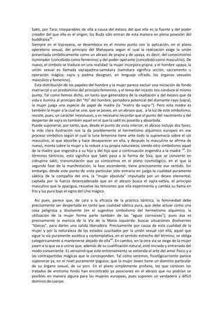 Sakti, por Tara; inseparables de ella a causa del éxtasis del que ella es la fuente y del poder
creador del que ella es el origen, los Buda sólo entran de esta manera en plena posesión del
buddhaiva38
.
Siempre en el Vajrayana, se desemboca en el mismo punto con la aplicación, en el plano
operatorio sexual, del principio del Mahayana según el cual la realización exige la unión
presentada simbólicamente como un abrazo de prajna y de upaya, es decir, del conocimiento
iluminador (concebido como femenino) y del poder operante (concebido como masculino). De
nuevo, el símbolo se traduce en una realidad: la mujer incorpora prajna; y el hombre upaya; la
unión sexual es llamada vajrapadma-samskara (samskara significa acción, sacramento u
operación mágica; vajra y padma designan, en lenguaje cifrado, los órganos sexuales
masculino y femenino).
Esta distribución de los papeles del hombre y la mujer parece excluir una iniciación de fondo
matriarcal o un predominio del principio femenino, y el tema del incesto nos conduce al mismo
punto. Tal como hemos dicho, en tanto que generadora de la exaltación y del éxtasis que da
vida e ilumina al principio del "Yo" del hombre, portadora potencial del diamante-rayo (vajra),
la mujer juega una especie de papel de madre (la "matriz de vajra-"). Pero esta madre es
también la mujer a la cual se une, que se posee, en un abrazo que, a la luz de este simbolismo,
reviste, pues, un carácter íncestuoso, y es necesario recordar que el punto del nacimiento y del
despertar de vajra es también aquel en el que la sakti es poseída y absorbida.
Puede suponerse, por tanto, que, desde el punto de vista interior, el abrazo incluye dos fases;
la más clara ilustración nos la da posiblemente el hermetismo alquímico europeo en ese
proceso simbólico según el cual la luna femenina tiene ante todo la supremacía sobre el sol
masculino, al que absorbe y hace desaparecer en ella, y después lo masculino se afirma de
nuevo, monta sobre la mujer y la reduce a su propia naturaleza; siendo otro simbolismo aquel
de la madre que engendra a su hijo y del hijo que a continuación engendra a la madre 39
. En
términos tántricos, esto significa que Sakti pasa a la forma de Siva, que se convierte en
cidrupina sakti, transmutación que ya conocemos en el plano cosmológico, en el que la
segunda fase de la manifestación, la fase ascendente, tiene precisamente ese sentido. Sin
embargo, desde este punto de vista particular sólo entraría en juego la cualidad puramente
sáktica de la compañía del vira, la "mujer absoluta" impulsada por un deseo elemental,
captada por la fuerza desencadenada que en el abrazo busca el vajra-sattva, el principio
masculino que la apacigua, resuelve las tensiones que ella experimenta y cambia su llama en
frío y luz pura bajo el signo del Uno mágico.
Así pues, parece que, de cara a la eficacia de la práctica tántrica, la femineidad debe
precisamente ser despertada en tanto que cualidad sáktica pura, que debe actuar como una
cosa peligrosa y disolvente (en el sugestivo simbolismo del hermetismo alquímico, la
utilización de la mujer forma parte también de las "aguas corrosivas"); pues ésa es
precisamente la esencia de la Vía de la Mano Izquierda: buscar situaciones disolventes
"tóxicas", para darles una salida liberadora. Precisamente por causa de esta cualidad de la
mujer y por la naturaleza de los estados suscitados por la unión sexual con ella, aquel que
sigue la vía puramente ascética y contemplativa, en el sentido estrecho del término, se obliga
categóricamente a mantenerse alejado de ella40
. En cambio, en la otra vía se exige de la mujer
joven a la que va a unirse que, además de su cualificación natural, esté iniciada y entrenada del
modo conveniente. Es verosímil que este entrenamiento se extienda al arte del amor físico y a
las contrapartidas mágicas que le corresponden. Tal como veremos, fisiológicarriente parece
suponerse ya, en el nivel puramente yoguico, que la mujer Joven tiene un dominio particular
de su órgano sexual, de su yoni. En el plano simplemente profano, los que conocen los
tratados de erotismo hindú han encontrado ya posiciones en el abrazo que no podrían se
posibles en manera alguna para las mujeres europeas, pues suponen un verdadero y difícil
dominio de cuerpo.
 