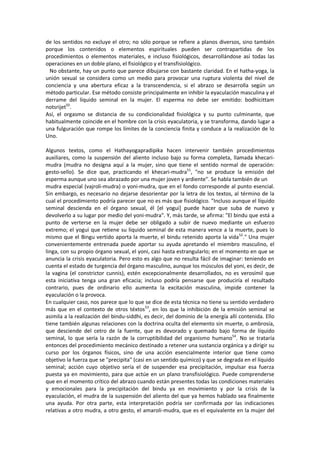 de los sentidos no excluye el otro; no sólo porque se refiere a planos diversos, sino también
porque los contenidos o elementos espirituales pueden ser contrapartidas de los
procedimientos o elementos materiales, e incluso fisiológicos, desarrollándose así todas las
operaciones en un doble plano, el fisiológico y el transfisiológico.
No obstante, hay un punto que parece dibujarse con bastante claridad. En el hatha-yoga, la
unión sexual se considera como un medio para provocar una ruptura violenta del nivel de
conciencia y una abertura eficaz a la transcendencia, si el abrazo se desarrolla según un
método particular. Ese método consiste principalmente en inhibir la eyaculación masculina y el
derrame del líquido seminal en la mujer. El esperma no debe ser emitido: bodhicittam
notsrijet50
.
Así, el orgasmo se distancia de su condicionalidad fisiológica y su punto culminante, que
habitualmente coincide en el hombre con la crisis eyaculatoria, y se transforma, dando lugar a
una fulguración que rompe los límites de la conciencia finita y conduce a la realización de lo
Uno.
Algunos textos, como el Hathayogapradipika hacen intervenir también procedimientos
auxiliares, como la suspensión del aliento incluso bajo su forma completa, llamada khecari-
mudra (mudra no designa aquí a la mujer, sino que tiene el sentido normal de operación:
gesto-sello). Se dice que, practicando el khecari-mudra51
, "no se produce la emisión del
esperma aunque uno sea abrazado por una mujer joven y ardiente". Se habla también de un
mudra especial (vajroli-mudra) o yoni-mudra, que en el fondo corresponde al punto esencial.
Sin embargo, es necesario no dejarse desorientar por la letra de los textos, al término de la
cual el procedimiento podría parecer que no es más que fisiológico. "Incluso aunque el líquido
seminal descienda en el órgano sexual, él [el yogui] puede hacer que suba de nuevo y
devolverlo a su lugar por medio del yoni-mudra". Y, más tarde, se afirma: "El bindu que está a
punto de verterse en la mujer debe ser obligado a subir de nuevo mediante un esfuerzo
extremo; el yogui que retiene su líquido seminal de esta manera vence a la muerte, pues lo
mismo que el Bingu vertido aporta la muerte, el bindu retenido aporta la vida52
." Una mujer
convenientemente entrenada puede aportar su ayuda apretando el miembro masculino, el
linga, con su propio órgano sexual, el yoni, casi hasta estrangularlo; en el momento en que se
anuncia la crisis eyaculatoria. Pero esto es algo que no resulta fácil de imaginar: teniendo en
cuenta el estado de turgencia del órgano masculino, aunque los músculos del yoni, es decir, de
la vagina (el constrictor cunnis), estén excepcionalmente desarrollados, no es verosímil que
esta iniciativa tenga una gran eficacia; incluso podría pensarse que produciría el resultado
contrario, pues de ordinario ello aumenta la excitación masculina, impide contener la
eyaculación o la provoca.
En cualquier caso, nos parece que lo que se dice de esta técnica no tiene su sentido verdadero
más que en el contexto de otros téxtos53
, en los que la inhibición de la emisión seminal se
asimila a la realización del bindu-siddhi, es decir, del dominio de la energía allí contenida. Ello
tiene también algunas relaciones con la doctrina oculta del elemento sin muerte, o ambrosía,
que desciende del cetro de la fuente, que es devorado y quemado bajo forma de líquido
seminal, lo que sería la razón de la corruptibilidad del organismo humano54
. No se trataría
entonces del procedimiento mecánico destinado a retener una sustancia orgánica y a dirigir su
curso por los órganos físicos, sino de una acción esencialmente interior que tiene como
objetivo la fuerza que se "precipita" (casi en un sentido químico) y que se degrada en el líquido
seminal; acción cuyo objetivo sería el de suspender esa precipitación, impulsar esa fuerza
puesta ya en movimiento, para que actúe en un plano transfisiológico. Puede comprenderse
que en el momento crítico del abrazo cuando están presentes todas las condiciones materiales
y emocionales para la precipitación del bindu ya en movimiento y por la crisis de la
eyaculación, el mudra de la suspensión del aliento del que ya hemos hablado sea finalmente
una ayuda. Por otra parte, esta interpretación podría ser confirmada por las indicaciones
relativas a otro mudra, a otro gesto, el amaroli-mudra, que es el equivalente en la mujer del
 