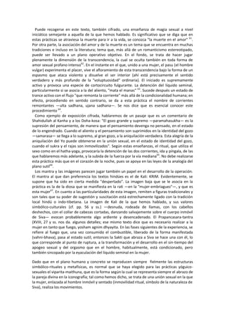 Puede recogerse en este texto, también cifrado, una enseñanza de magia sexual a nivel
iniciático semejante a aquella de la que hemos hablado. Es significativo que se diga que en
estas prácticas se atraviesa la muerte para ir a la vida, se conozca "la muerte en el amor" 61
.
Por otra parte, la asociación del amor y de la muerte es un tema que se encuentra en muchas
tradiciones e incluso en la literatura; tema que, más allá de un romanticismo estereotipado,
puede ser llevado a un plano operativo objetivo. En el fondo, se trata de hacer jugar
plenamente la dimensión de la transcendencia, la cual se oculta también en toda forma de
amor sexual profano intenso62
. En el instante en el que, unido a una mujer, el pasu (el hombre
vulgar) experimenta el placer, vive el afloramiento de esta transcendencia bajo la forma de un
espasmo que ataca violento y disuelve el ser interior (ahí está precisamente el sentido
verdadero y más profundo de la "voluptuosidad" ordinaria). El iniciado es supremamente
activo y provoca una especie de cortocircuito fulgurante. La detención del líquido seminal,
particularmente si se asocia a la del aliento, "mata el manas" 63
. Sucede después un estado de
trance activo con el flujo "que remonta la corriente" más allá de la condicionalidad humana; en
efecto, procediendo en sentido contrario, se da a esta práctica el nombre de corrientes
remontantes —ulta sadhana, ujana sadhana—. Se nos dice que es esencial conocer este
procedimiento 64
.
Como ejemplo de exposición cifrada, hablaremos de un pasaje que es un comentario de
Shahidullah al Kanha y a los Doha-kosa: "El gozo grande y supremo —paramahasukha— es la
supresión del pensamiento, de manera que el pensamiento devenga no pensado, en el estado
de lo engendrado. Cuando el aliento y el pensamiento son suprimidos en la identidad del gozo
—samarasa— se llega a lo supremo, al gran gozo, a la aniquilación verdadera. Esta alegría de la
aniquilación del Yo puede obtenerse en la unión sexual, en el estado de identidad del gozo,
cuando el sukra y el rajas son inmovilizados". Según estas enseñanzas, el ritual, que utiliza el
sexo como en el hatha-yoga, provocaría la detención de las dos corrientes, ida y píngala, de las
que hablaremos más adelante, y la subida de la fuerza por la vía mediana65
. No debe realizarse
esta práctica más que en el corazón de la noche, pues se apoya en las leyes de la analogía del
plano sutil66
.
Los mantra y las imágenes parecen jugar también un papel en el desarrollo de la operación.
El mantra al que dan preferencia los textos hindúes es el de Kali: KRIM. Evidentemente, se
supone que ha sido en cierta medida "despertado". La imagen baja que se le asocia en la
práctica es la de la diosa que se manifiesta en la rati —en la "mujer-embriaguez"—, y que es
esta mujer67
. En cuanto a las partícularidades de esta imagen, remiten a figuras tradicionales y
son tales que su poder de sugestión y suscitación está estrechamente ligado con la tradición
local hindú o indo-tibetana. La imagen de Kali de la que hemos hablado, y sus valores
simbólico-cuiturales (cf. pp. 56 y ss.) —desnuda, rodeada de llamas, con los cabellos
deshechos, con el collar de cabezas cortadas, danzando salvajemente sobre el cuerpo inmóvil
de Siva— evocan probablemente algo ardiente y desencadenado. El Prapancasara-tantra
(XVIII, 27 y ss. nos da. algunos detalles; ese mismo texto dice que es necesario realizar a la
mujer en tanto que fuego, yosham agnim dhyayita. En las fases siguientes de la experiencia, se
refiere al fuego que, una vez consumido el combustible, liberado de la forma manifestada
(vahni-bhava), pasa al estado sutil; entonces la Sakti que abraza a Siva se hace una con él, lo
que corresponde al punto de ruptura, a la transformación y el desarrollo en el sin-tiempo del
apogeo sexual y del orgasmo que en el hombre, habitualmente, está condicionado, pero
también sincopado por la eyaculación del líquido seminal en la mujer.
Dado que en el plano humano y concreto se reproducen siempre fielmente las estructuras
simbólico-rituales y metafísicas, es normal que se haya elegido para las prácticas yóguico-
sexuales el viparita-maithuna, que es la forma según la cual se representa siempre el abrazo de
la pareja divina en la iconografía; tal como hemos dicho, se trata de una unión sexual en la que
la mujer, enlazada al hombre inmóvil y sentado (inmovilidad ritual, símbolo de la naturaleza de
Siva), realiza los movimientos.
 