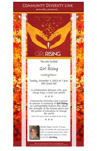 Community Diversity Link
proudly presents...
You are invited
to
Girl Rising
Tuesday, November 5, 2013 at 7 p.m.
OES Great Hall
A collaboration between CDL and
Kenya Keys, a local non-profit
Ë Ë Ë
Community Diversity Link is proud
to sponsor a screening of Girl Rising,
an unforgettable feature film about
the strength of the human spirit and
the power of education to change
the world
Ë Ë Ë
http://www.girlrising.com/ | http://www.kenyakeys.org
Community Diversity Link: http://www.oes.edu/about/diversity-cdl.html
Rinda Hayes, founder of Kenya
Keys, will preface the screening event
with an inspiring presentation about
her organization and how it relates
to the film Girl Rising.
(please refer to your division’s newsletter for sign-up link)
 