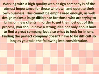 Working with a high quality web design company is of the
 utmost importance for those who own and operate their
own business. This cannot be emphasized enough, as web
design makes a huge difference for those who are trying to
  bring on new clients. In order to get the most out of this
process, you should have a strong idea not only about how
 to find a great company, but also what to look for in one.
Finding the perfect company doesn't have to be difficult so
      long as you take the following into consideration.
 