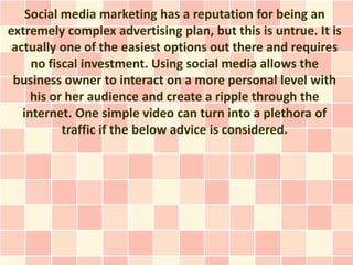 Social media marketing has a reputation for being an
extremely complex advertising plan, but this is untrue. It is
 actually one of the easiest options out there and requires
     no fiscal investment. Using social media allows the
 business owner to interact on a more personal level with
     his or her audience and create a ripple through the
   internet. One simple video can turn into a plethora of
           traffic if the below advice is considered.
 