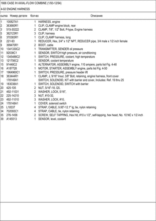 Ссылка Номер детали Кол-во Описание
1666 CASE IH AXIAL-FLOW COMBINE (1/93-12/94)
4-02 ENGINE HARNESS
1 100827A1 1 HARNESS, engine
2 363660R1 1 CLIP, CLAMP engine block, rear
3 515-30222 2 CLAMP, 7/8", 1/2" Bolt, P-type, Engine harness
5 362123R1 3 CLIP, harness
6 370383R1 1 CLIP, CLAMP harness, long
8 221-93 1 REDUCER, Hex, 3/4" x 1/2" NPT, REDUCER pipe, 3/4 male x 1/2 inch female
9 399470R1 2 BOOT, cable
10 1341330C2 1 TRANSMITTER, SENDER oil pressure
11 92038C1 1 SENSOR, SWITCH high pressure, air conditioning
12 1345488C2 1 SWITCH, PRESSURE, coolant, high temperature
13 121756C2 1 SENSOR, coolant temperature
15 91448C2 1 ALTERNATOR, ASSEMBLY engine, 110 ampere, parts list Fig. 4-48
16 A187728 1 MOTOR, STARTER, ASSEMBLY engine, parts list Fig. 4-50
17 1964960C1 1 SWITCH, PRESSURE, pressure header lift
18 363444R1 1 CLAMP, J, 9/16" Insul, 3/8" Bolt, retaining, engine harness, front cover
178149A1 SWITCH, SOLENOID, KIT with barrier and cover, Includes: Ref. 19 thru 25
19 183038A1 1 SWITCH, SOLENOID, SWITCH with barrier
20 425-105 2 NUT, 5/16"-18, G5,
21 492-11031 2 WASHER, LOCK, 5/16",
22 225-14210 3 NUT, #10-32,
23 492-11010 3 WASHER, LOCK, #10,
24 178148A1 1 COVER, solenoid switch
25 L18337 4 STRAP, CABLE, 9.95"-12.1" lg, tie, nylon retaining
34 702093C1 4 STRAP, CABLE, tie, nylon retaining
35 276-1458 2 SCREW, SELF TAPPING, Hex Hd, #10 x 1/2", self-tapping, hex head, No. 10 NC x 1/2 inch
39 A145513 1 SENSOR, level, coolant
 