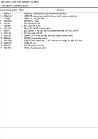 Ссылка Номер детали Кол-во Описание
1666 CASE IH AXIAL-FLOW COMBINE (1/93-12/94)
4-04 STEERING COLUMN HARNESS
1 91822C3 1 HARNESS, steering column, with dimmer switch connector
1A 1345414C1 1 HARNESS, steering column, without dimmer switch connector, not shown
2 D71346 4 LAMP, TAIL, lamp, No. 168
5 131066C91 1 SWITCH, turn signal
6 131107C1 1 SWITCH, neutral start
7 425-158 2 NUT, Jam, 1/2"-20, G5,
8 1327674C1 1 BRACKET, ANGLE mounting, switch
9 135270 4 BOLT, Slotted Tr Hd, 5/16"-18 x 3/4", slotted truss head, 5/16 NC x 3/4 inch
10 231-5145 6 NUT, Flg, USR, 5/16"-18,
11 363444R1 6 CLAMP, J, 9/16" Insul, 3/8" Bolt, retaining, harness, steering column
12 245635C1 1 SWITCH, unloader tube control
13 340-10812 3 SCREW, Cross Pan Hd, #8-32 x 3/4", machine, pan Phillips, No. 8 NC x 3/4 inch
15 1964933C1 1 HARNESS, horn
16 453453C1 1 SWITCH, push button, horn
17 166166R1 1 HORN, 12 volt, low note, alert
 