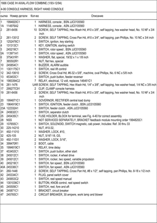 Ссылка Номер детали Кол-во Описание
1666 CASE IH AXIAL-FLOW COMBINE (1/93-12/94)
4-06 CONSOLE HARNESS, RIGHT HAND CONSOLE
1 1994820C1 1 HARNESS, console , BSN JJC0105560
1A 114976A2 1 HARNESS, console , ASN JJC0105560
2 281-6456 10 SCREW, SELF TAPPING, Hex Wash Hd, #10 x 3/8", self tapping, hex washer head, No. 10 NF x 3/4
inch
2 261-13512 2 SCREW, SELF TAPPING, Cross Pan Hd, #10 x 3/4", self tapping, pan Phillips, No. 10 NC x 3/4 inch
3 1252476C1 1 SWITCH, ignition, key starting
4 131313C1 1 KEY, IGNITION, starting switch
5 245219C1 1 SWITCH, rotor speed , BSN JJC0105560
5A 113971A1 1 SWITCH, rotor speed , ASN JJC0105560
6 375431R1 1 WASHER, flat, special, 19/32 x 1 x 1/8 inch
7 365502R1 1 NUT, flat hex, special
10 245854C1 1 BUZZER, ALARM audible
11 1301175C1 1 SWITCH, reel lift control
12 342-10610 2 SCREW, Cross Oval Hd, #6-32 x 5/8", machine, oval Phillips, No. 6 NC x 5/8 inch
13 453453C1 1 SWITCH, push button, feeder reverser
14 1983394C2 7 RELAY, electrical, 12 volt, replaces 146461C1
16 281-1476 UAR SCREW, SELF TAPPING, Hex Wash Hd, 1/4" x 3/8", self tapping, hex washer head, 1/4 NC x 3/8 inch
17 299277C91 2 CLIP, CLAMP console harness
19 281-6456 2 SCREW, SELF TAPPING, Hex Wash Hd, #10 x 3/8", self tapping, hex washer head, No. 10 NF x 3/4
inch
20 1994871C1 1 GOVERNOR, RECTIFIER central load dump
23 1964919C1 1 SWITCH, IGNITION, feeder clutch , BSN JJC0105560
23A 122332A1 1 SWITCH, feeder clutch , ASN JJC0105560
24 245632C1 1 SWITCH, separator clutch
25 245435C1 1 FUSE HOLDER, BLOCK for terminal, see Fig. 4-40 for correct assembly
28 NSS 1 NOT SERVICED SEPARATELY, BRACKET feedback module mounting order 1994820C1
29 107655C1 1 SWITCH, SOLENOID, SWITCH magnetic, cab power, Includes: Ref. 30 thru 33
30 225-14210 1 NUT, #10-32,
31 492-11010 1 WASHER, LOCK, #10,
32 425-105 2 NUT, 5/16"-18, G5,
33 492-11031 2 WASHER, LOCK, 5/16",
34 399470R1 2 BOOT, cable
35 1994819C1 1 RELAY, time delay
37 453453C1 1 SWITCH, push button, ether start
38 245012C1 1 SWITCH, rocker, 4 wheel drive
39 245012C1 1 SWITCH, rocker, two speed, variable propulsion
40 245219C1 1 SWITCH, fan speed , BSN JJC0105560
40A 245336C1 1 SWITCH, fan speed , ASN JJC0105560
41 260-1448 2 SCREW, SELF TAPPING, Cross Pan Hd, #8 x 1/2", self tapping, pan Phillips, No. 8-18 x 1/2 inch
42 245334C1 1 PLUG, panel switch cover
43 245653C2 1 SWITCH, reel speed manual
44 1301036C1 1 BUTTON, KNOB control, reel speed switch
45 245509C1 1 SWITCH, reel, fore and aft
46 245871C1 1 BRACKET, circuit breaker
47 245765C1 2 CIRCUIT BREAKER, 30 ampere, work lamp and blower
 