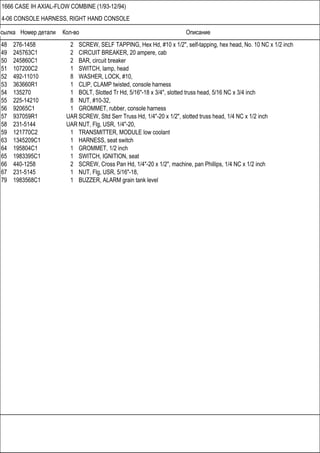 Ссылка Номер детали Кол-во Описание
1666 CASE IH AXIAL-FLOW COMBINE (1/93-12/94)
4-06 CONSOLE HARNESS, RIGHT HAND CONSOLE
48 276-1458 2 SCREW, SELF TAPPING, Hex Hd, #10 x 1/2", self-tapping, hex head, No. 10 NC x 1/2 inch
49 245763C1 2 CIRCUIT BREAKER, 20 ampere, cab
50 245860C1 2 BAR, circuit breaker
51 107200C2 1 SWITCH, lamp, head
52 492-11010 8 WASHER, LOCK, #10,
53 363660R1 1 CLIP, CLAMP twisted, console harness
54 135270 1 BOLT, Slotted Tr Hd, 5/16"-18 x 3/4", slotted truss head, 5/16 NC x 3/4 inch
55 225-14210 8 NUT, #10-32,
56 92065C1 1 GROMMET, rubber, console harness
57 937059R1 UAR SCREW, Sltd Serr Truss Hd, 1/4"-20 x 1/2", slotted truss head, 1/4 NC x 1/2 inch
58 231-5144 UAR NUT, Flg, USR, 1/4"-20,
59 121770C2 1 TRANSMITTER, MODULE low coolant
63 1345209C1 1 HARNESS, seat switch
64 195804C1 1 GROMMET, 1/2 inch
65 1983395C1 1 SWITCH, IGNITION, seat
66 440-1258 2 SCREW, Cross Pan Hd, 1/4"-20 x 1/2", machine, pan Phillips, 1/4 NC x 1/2 inch
67 231-5145 1 NUT, Flg, USR, 5/16"-18,
79 1983568C1 1 BUZZER, ALARM grain tank level
 