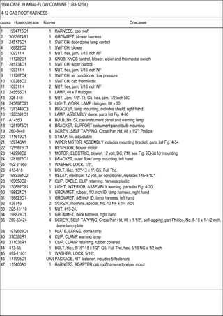 Ссылка Номер детали Кол-во Описание
1666 CASE IH AXIAL-FLOW COMBINE (1/93-12/94)
4-12 CAB ROOF HARNESS
1 1994715C1 1 HARNESS, cab roof
2 3063674R1 1 GROMMET, blower harness
3 245175C1 1 SWITCH, door dome lamp control
4 168822C2 1 SWITCH, blower
5 109311H 1 NUT, hex, jam, 7/16 inch NF
6 111282C1 3 KNOB, KNOB control, blower, wiper and thermostat switch
7 245734C1 1 SWITCH, wiper control
8 109311H 1 NUT, hex, jam, 7/16 inch NF
9 111267C4 1 SWITCH, air conditioner, low pressure
10 109268C2 1 SWITCH, cab thermostat
11 109311H 2 NUT, hex, jam, 7/16 inch NF
12 245555C1 1 LAMP, 40 x 7 Halogen
13 325-148 6 NUT, Jam, 1/2"-13, G5, hex, jam, 1/2 inch NC
14 245897C91 5 LIGHT, WORK, LAMP Halogen, 80 x 30
15 1283449C3 1 BRACKET, lamp mounting, includes shield, right hand
16 1983391C1 1 LAMP, ASSEMBLY dome, parts list Fig. 4-30
17 A14553 4 BULB, No. 57, cab instrument panel and warning lamp
18 1281975C1 4 BRACKET, SUPPORT instrument panel bulb mounting
19 260-5448 4 SCREW, SELF TAPPING, Cross Pan Hd, #8 x 1/2", Phillips
20 111619C1 6 STRAP, tie, adjustable
21 109740A1 1 WIPER MOTOR, ASSEMBLY includes mounting bracket, parts list Fig. 4-54
22 1255876C1 1 RESISTOR, blower motor
23 142990C2 1 MOTOR, ELECTRIC, blower, 12 volt, DC, PM, see Fig. 9G-38 for mounting
24 1281876C1 1 BRACKET, outer flood lamp mounting, left hand
25 492-21050 1 WASHER, LOCK, 1/2",
26 413-816 1 BOLT, Hex, 1/2"-13 x 1", G5, Full Thd,
27 1983394C2 1 RELAY, electrical, 12 volt, air conditioner, replaces 146461C1
28 169850C2 7 CLIP, CABLE, CLIP retaining, harness plastic
29 130882C91 1 LIGHT, INTERIOR, ASSEMBLY warning, parts list Fig. 4-30
30 198824C1 1 GROMMET, rubber, 1/2 inch ID, lamp harness, right hand
31 198825C1 1 GROMMET, 5/8 inch ID, lamp harness, left hand
32 436746 2 SCREW, machine, special, No. 10 NF x 1/4 inch
33 225-13110 1 NUT, #10-24,
34 198828C1 1 GROMMET, deck harness, right hand
36 260-53424 4 SCREW, SELF TAPPING, Cross Pan Hd, #8 x 1 1/2", self-tapping, pan Phillips, No. 8-18 x 1-1/2 inch,
dome lamp plate
38 1979628C1 1 PLATE, LARGE, dome lamp
40 370383R1 4 CLIP, CLAMP warning lamp
43 371036R1 1 CLIP, CLAMP retaining, rubber covered
44 413-58 1 BOLT, Hex, 5/16"-18 x 1/2", G5, Full Thd, hex, 5/16 NC x 1/2 inch
45 492-11031 1 WASHER, LOCK, 5/16",
46 117995C1 UAR PACKAGE, KIT fastener, includes 5 fasteners
47 115400A1 1 HARNESS, ADAPTER cab roof harness to wiper motor
 