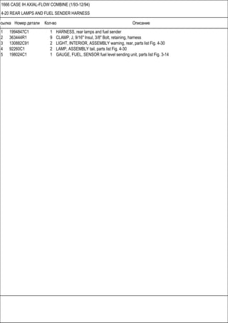 Ссылка Номер детали Кол-во Описание
1666 CASE IH AXIAL-FLOW COMBINE (1/93-12/94)
4-20 REAR LAMPS AND FUEL SENDER HARNESS
1 1994847C1 1 HARNESS, rear lamps and fuel sender
2 363444R1 9 CLAMP, J, 9/16" Insul, 3/8" Bolt, retaining, harness
3 130882C91 2 LIGHT, INTERIOR, ASSEMBLY warning, rear, parts list Fig. 4-30
4 92260C1 2 LAMP, ASSEMBLY tail, parts list Fig. 4-30
5 198024C1 1 GAUGE, FUEL, SENSOR fuel level sending unit, parts list Fig. 3-14
 