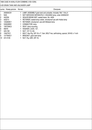 Ссылка Номер детали Кол-во Описание
1666 CASE IH AXIAL-FLOW COMBINE (1/93-12/94)
4-26 GRAIN TANK AND UNLOADER LAMP
245954C91 1 LAMP, ASSEMBLY grain tank and unloader, Includes: Ref. 1 thru 4
1 NSS 1 NOT SERVICED SEPARATELY, HOUSING lamp, order 245954C91
2 A42294 1 SEALED BEAM UNIT, sealed beam, No. 4406
3 A25213 1 RETAINER, sealed lamp rubber, shockproof use with Hobbs lamp
3 1252609C1 1 RETAINER, shockproof, use with Midwest lamp
4 530029R91 1 CONNECTOR, lamp
5 1267358C2 1 SEAT, lamp mounting
6 80679 1 WASHER, LOCK, 1/2",
7 425-108 1 NUT, 1/2"-13, G5,
8 154273C1 1 BOLT, Hex Flg, 3/8"-16 x 1", Serr, BOLT hex, self-locking, special, 3/8 NC x 1 inch
9 1317942C1 1 BRACKET, grain tank lamp
10 231-5146 1 NUT, Flg, USR, 3/8"-16,
 