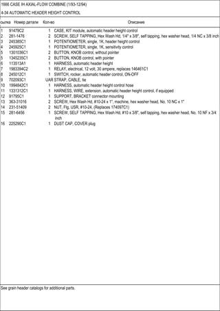 Ссылка Номер детали Кол-во Описание
See grain header catalogs for additional parts.
1666 CASE IH AXIAL-FLOW COMBINE (1/93-12/94)
4-34 AUTOMATIC HEADER HEIGHT CONTROL
1 91479C2 1 CASE, KIT module, automatic header height control
2 281-1476 2 SCREW, SELF TAPPING, Hex Wash Hd, 1/4" x 3/8", self tapping, hex washer head, 1/4 NC x 3/8 inch
3 245385C1 1 POTENTIOMETER, single, 1K, header height control
4 245925C1 1 POTENTIOMETER, single, 1K, sensitivity control
5 1301036C1 2 BUTTON, KNOB control, without pointer
5 1345235C1 2 BUTTON, KNOB control, with pointer
6 113513A1 1 HARNESS, automatic header height
7 1983394C2 1 RELAY, electrical, 12 volt, 30 ampere, replaces 146461C1
8 245012C1 1 SWITCH, rocker, automatic header control, ON-OFF
9 702093C1 UAR STRAP, CABLE, tie
10 1994842C1 1 HARNESS, automatic header height control hose
11 1331312C1 1 HARNESS, WIRE, extension, automatic header height control, if equipped
12 91795C1 1 SUPPORT, BRACKET connector mounting
13 363-31016 2 SCREW, Hex Wash Hd, #10-24 x 1", machine, hex washer head, No. 10 NC x 1"
14 231-51409 2 NUT, Flg, USR, #10-24, (Replaces 174097C1)
15 281-6456 1 SCREW, SELF TAPPING, Hex Wash Hd, #10 x 3/8", self tapping, hex washer head, No. 10 NF x 3/4
inch
16 225290C1 1 DUST CAP, COVER plug
 