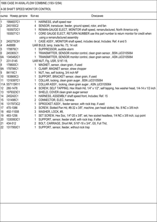 Ссылка Номер детали Кол-во Описание
1666 CASE IH AXIAL-FLOW COMBINE (1/93-12/94)
4-38 SHAFT SPEED MONITOR CONTROL
1 1994837C1 1 HARNESS, shaft speed rear
2 245193C2 4 SENSOR, transducer, feeder, ground speed, rotor, and fan
1935072C1 1 REMAN-GAUGE ELECT, MONITOR shaft speed, remanufactured, North America only
1935071C1 1 CORE GAUGE ELECT, RETURN NUMBER use this part number to return monitor for credit when
using a remanufactured assembly
3 245275C91 1 CASE ASSY., MONITOR shaft speed, includes decal, Includes: Ref. 4 and 5
4 A48888 UAR BULB, lamp, trade No. 73, 14 volt
5 178876C1 1 SUPPRESSOR, audible alarm
6 245365C1 1 TRANSMITTER, SENSOR monitor control, clean grain sensor , BSN JJC0105064
6A 1345482C1 1 TRANSMITTER, SENSOR monitor control, clean grain sensor , ASN JJC0105064
7 231-5145 UAR NUT, Flg, USR, 5/16"-18,
8 178800C1 1 MAGNET, sensor, clean grain, if used
8A 178799C1 1 CLAMP, MAGNET sensor, straw chopper
9 84116C1 1 NUT, hex, self locking, 3/4 inch NF
10 183869C3 1 SUPPORT, BRACKET sensor, clean grain, if used
11 1319397C1 1 COLLAR, locking, clean grain auger , BSN JJC0105064
11A 557115R11 1 COLLAR ASSY., locking, clean grain auger , ASN JJC0105064
12 280-1478 4 SCREW, SELF TAPPING, Hex Wash Hd, 1/4" x 1/2", self tapping, hex washer head, 1/4-14 x 1/2 inch
13 1979323C1 1 SHIELD, COVER clean grain auger sensor
14 245242C1 1 HARNESS, ASSEMBLY shaft speed front, Includes: Ref. 15
15 131498C1 2 CONNECTOR, ELEC, harness
16 1317973C2 1 SPROCKET ASSY., feeder sensor, with rock trap, if used
17 470-1086 3 SCREW, Slotted Pan Hd, #8-32 x 3/8", machine, pan head slotted, No. 8 NC x 3/8 inch
18 492-11008 3 WASHER, LOCK, #8,
19 483-1256 1 SET SCREW, Hex Soc, 1/4"-20 x 3/8", set, hex socket headless, 1/4 NC x 3/8 inch, cup point
20 1330063C1 1 SUPPORT, sensor, feeder shaft, with rock trap, if after
21 434-512 2 BOLT, CARRIAGE, Short NK, 5/16"-18 x 3/4", G5, Full Thd,
22 1317950C1 1 SUPPORT, sensor, feeder, without rock trap
 