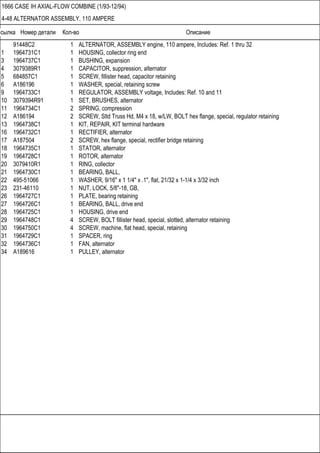 Ссылка Номер детали Кол-во Описание
1666 CASE IH AXIAL-FLOW COMBINE (1/93-12/94)
4-48 ALTERNATOR ASSEMBLY, 110 AMPERE
91448C2 1 ALTERNATOR, ASSEMBLY engine, 110 ampere, Includes: Ref. 1 thru 32
1 1964731C1 1 HOUSING, collector ring end
3 1964737C1 1 BUSHING, expansion
4 3079389R1 1 CAPACITOR, suppression, alternator
5 684857C1 1 SCREW, fillister head, capacitor retaining
6 A186196 1 WASHER, special, retaining screw
9 1964733C1 1 REGULATOR, ASSEMBLY voltage, Includes: Ref. 10 and 11
10 3079394R91 1 SET, BRUSHES, alternator
11 1964734C1 2 SPRING, compression
12 A186194 2 SCREW, Sltd Truss Hd, M4 x 18, w/LW, BOLT hex flange, special, regulator retaining
13 1964738C1 1 KIT, REPAIR, KIT terminal hardware
16 1964732C1 1 RECTIFIER, alternator
17 A187504 2 SCREW, hex flange, special, rectifier bridge retaining
18 1964735C1 1 STATOR, alternator
19 1964728C1 1 ROTOR, alternator
20 3079410R1 1 RING, collector
21 1964730C1 1 BEARING, BALL,
22 495-51066 1 WASHER, 9/16" x 1 1/4" x .1", flat, 21/32 x 1-1/4 x 3/32 inch
23 231-46110 1 NUT, LOCK, 5/8"-18, GB,
26 1964727C1 1 PLATE, bearing retaining
27 1964726C1 1 BEARING, BALL, drive end
28 1964725C1 1 HOUSING, drive end
29 1964748C1 4 SCREW, BOLT fillister head, special, slotted, alternator retaining
30 1964750C1 4 SCREW, machine, flat head, special, retaining
31 1964729C1 1 SPACER, ring
32 1964736C1 1 FAN, alternator
34 A189616 1 PULLEY, alternator
 