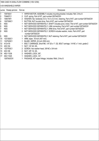Ссылка Номер детали Кол-во Описание
1666 CASE IH AXIAL-FLOW COMBINE (1/93-12/94)
4-54 WINDSHIELD WIPER
1 109740A1 1 WIPER MOTOR, ASSEMBLY includes mounting bracket, Includes: Ref. 2 thru 9
2 739487C1 2 CLIP, spring, Part of KIT, part number1267542C91
3 148074R1 2 WASHER, flat, hardened, 6.0 x 14.4 x 0.4 mm, retaining, Part of KIT, part number1267542C91
4 1267556C1 1 BUTTON, NUT knurled drive, Part of KIT, part number1267542C91
5 NSS 1 NOT SERVICED SEPARATELY, SHAFT includes pivot, motor, Part of KIT, part number1267542C91
6 NSS 1 NOT SERVICED SEPARATELY, LINK connecting, Part of KIT, part number1267542C91
7 NSS 1 NOT SERVICED SEPARATELY, ARM drive, Part of KIT, part number1267542C91
8 NSS 2 NOT SERVICED SEPARATELY, SCREW includes washer, motor, Part of KIT, part
number1267542C91
9 NSS 1 NOT SERVICED SEPARATELY, NUT retaining, Part of KIT, part number1267542C91
10 1321282C1 1 ARM, wiper, 18 inch (457 mm)
11 1327520C1 1 BLADE, WIPER, 22 inch (559 mm)
12 412-416 1 BOLT, CARRIAGE, Short NK, 1/4"-20 x 1", G2, BOLT carriage, 1/4 NC x 1 inch, grade 2
13 425-104 1 NUT, 1/4"-20, G5,
14 1327763C1 2 SCREW, hex washer head, 3/8 NC x 3/4 inch
15 425-106 2 NUT, 3/8"-16, G5,
16 492-11038 2 WASHER, LOCK, 3/8",
17 492-11025 1 WASHER, LOCK, 1/4",
1267542C91 1 PACKAGE, KIT wiper linkage, Includes: Refs. 2 thru 9
 