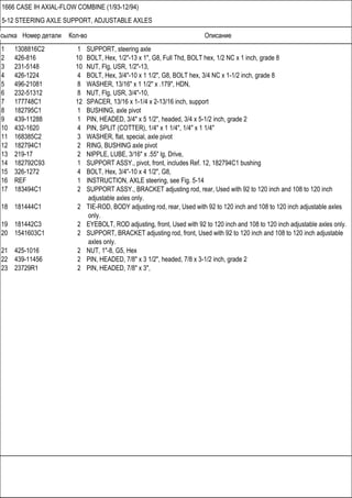Ссылка Номер детали Кол-во Описание
1666 CASE IH AXIAL-FLOW COMBINE (1/93-12/94)
5-12 STEERING AXLE SUPPORT, ADJUSTABLE AXLES
1 1308816C2 1 SUPPORT, steering axle
2 426-816 10 BOLT, Hex, 1/2"-13 x 1", G8, Full Thd, BOLT hex, 1/2 NC x 1 inch, grade 8
3 231-5148 10 NUT, Flg, USR, 1/2"-13,
4 426-1224 4 BOLT, Hex, 3/4"-10 x 1 1/2", G8, BOLT hex, 3/4 NC x 1-1/2 inch, grade 8
5 496-21081 8 WASHER, 13/16" x 1 1/2" x .179", HDN,
6 232-51312 8 NUT, Flg, USR, 3/4"-10,
7 177748C1 12 SPACER, 13/16 x 1-1/4 x 2-13/16 inch, support
8 182795C1 1 BUSHING, axle pivot
9 439-11288 1 PIN, HEADED, 3/4" x 5 1/2", headed, 3/4 x 5-1/2 inch, grade 2
10 432-1620 4 PIN, SPLIT (COTTER), 1/4" x 1 1/4", 1/4" x 1 1/4"
11 168385C2 3 WASHER, flat, special, axle pivot
12 182794C1 2 RING, BUSHING axle pivot
13 219-17 2 NIPPLE, LUBE, 3/16" x .55" lg, Drive,
14 182792C93 1 SUPPORT ASSY., pivot, front, includes Ref. 12, 182794C1 bushing
15 326-1272 4 BOLT, Hex, 3/4"-10 x 4 1/2", G8,
16 REF 1 INSTRUCTION, AXLE steering, see Fig. 5-14
17 183494C1 2 SUPPORT ASSY., BRACKET adjusting rod, rear, Used with 92 to 120 inch and 108 to 120 inch
adjustable axles only.
18 181444C1 2 TIE-ROD, BODY adjusting rod, rear, Used with 92 to 120 inch and 108 to 120 inch adjustable axles
only.
19 181442C3 2 EYEBOLT, ROD adjusting, front, Used with 92 to 120 inch and 108 to 120 inch adjustable axles only.
20 1541603C1 2 SUPPORT, BRACKET adjusting rod, front, Used with 92 to 120 inch and 108 to 120 inch adjustable
axles only.
21 425-1016 2 NUT, 1"-8, G5, Hex
22 439-11456 2 PIN, HEADED, 7/8" x 3 1/2", headed, 7/8 x 3-1/2 inch, grade 2
23 23729R1 2 PIN, HEADED, 7/8" x 3",
 