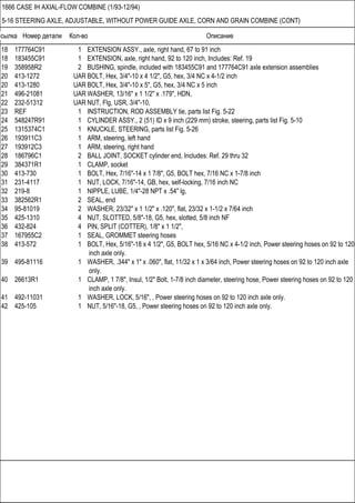 Ссылка Номер детали Кол-во Описание
1666 CASE IH AXIAL-FLOW COMBINE (1/93-12/94)
5-16 STEERING AXLE, ADJUSTABLE, WITHOUT POWER GUIDE AXLE, CORN AND GRAIN COMBINE (CONT)
18 177764C91 1 EXTENSION ASSY., axle, right hand, 67 to 91 inch
18 183455C91 1 EXTENSION, axle, right hand, 92 to 120 inch, Includes: Ref. 19
19 358958R2 2 BUSHING, spindle, included with 183455C91 and 177764C91 axle extension assemblies
20 413-1272 UAR BOLT, Hex, 3/4"-10 x 4 1/2", G5, hex, 3/4 NC x 4-1/2 inch
20 413-1280 UAR BOLT, Hex, 3/4"-10 x 5", G5, hex, 3/4 NC x 5 inch
21 496-21081 UAR WASHER, 13/16" x 1 1/2" x .179", HDN,
22 232-51312 UAR NUT, Flg, USR, 3/4"-10,
23 REF 1 INSTRUCTION, ROD ASSEMBLY tie, parts list Fig. 5-22
24 548247R91 1 CYLINDER ASSY., 2 (51) ID x 9 inch (229 mm) stroke, steering, parts list Fig. 5-10
25 1315374C1 1 KNUCKLE, STEERING, parts list Fig. 5-26
26 193911C3 1 ARM, steering, left hand
27 193912C3 1 ARM, steering, right hand
28 186796C1 2 BALL JOINT, SOCKET cylinder end, Includes: Ref. 29 thru 32
29 384371R1 1 CLAMP, socket
30 413-730 1 BOLT, Hex, 7/16"-14 x 1 7/8", G5, BOLT hex, 7/16 NC x 1-7/8 inch
31 231-4117 1 NUT, LOCK, 7/16"-14, GB, hex, self-locking, 7/16 inch NC
32 219-8 1 NIPPLE, LUBE, 1/4"-28 NPT x .54" lg,
33 382562R1 2 SEAL, end
34 95-81019 2 WASHER, 23/32" x 1 1/2" x .120", flat, 23/32 x 1-1/2 x 7/64 inch
35 425-1310 4 NUT, SLOTTED, 5/8"-18, G5, hex, slotted, 5/8 inch NF
36 432-824 4 PIN, SPLIT (COTTER), 1/8" x 1 1/2",
37 167955C2 1 SEAL, GROMMET steering hoses
38 413-572 1 BOLT, Hex, 5/16"-18 x 4 1/2", G5, BOLT hex, 5/16 NC x 4-1/2 inch, Power steering hoses on 92 to 120
inch axle only.
39 495-81116 1 WASHER, .344" x 1" x .060", flat, 11/32 x 1 x 3/64 inch, Power steering hoses on 92 to 120 inch axle
only.
40 26613R1 1 CLAMP, 1 7/8", Insul, 1/2" Bolt, 1-7/8 inch diameter, steering hose, Power steering hoses on 92 to 120
inch axle only.
41 492-11031 1 WASHER, LOCK, 5/16", , Power steering hoses on 92 to 120 inch axle only.
42 425-105 1 NUT, 5/16"-18, G5, , Power steering hoses on 92 to 120 inch axle only.
 