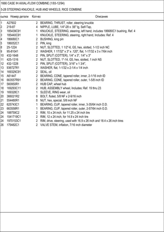 Ссылка Номер детали Кол-во Описание
1666 CASE IH AXIAL-FLOW COMBINE (1/93-12/94)
5-28 STEERING KNUCKLE, HUB AND WHEELS, RICE COMBINE
1 A27602 2 BEARING, THRUST, roller, steering knuckle
2 219-87 4 NIPPLE, LUBE, 1/4"-28 x .56" lg, Self-Tap,
3 185439C91 1 KNUCKLE, STEERING, steering, left hand, includes 186680C1 bushing, Ref. 4
3 185440C91 1 KNUCKLE, STEERING, steering, right hand, Includes: Ref. 4
4 186680C1 2 BUSHING, king pin
5 186052C1 2 PIN, king
8 25-1224 2 NUT, SLOTTED, 1 1/2"-6, G5, hex, slotted, 1-1/2 inch NC
9 95-81041 2 WASHER, 1 17/32" x 3" x .120", flat, 1-17/32 x 3 x 7/64 inch
10 432-1648 2 PIN, SPLIT (COTTER), 1/4" x 3", 1/4" x 3"
11 425-1316 2 NUT, SLOTTED, 1"-14, G5, hex, slotted, 1 inch NS
12 432-1228 2 PIN, SPLIT (COTTER), 3/16" x 1 3/4",
13 936727R1 2 WASHER, flat, 1-1/32 x 2-1/4 x 1/4 inch
14 169329C91 2 SEAL, oil
15 A61447 2 BEARING, CONE, tapered roller, inner, 2-1/16 inch ID
16 663557R91 2 BEARING, CONE, tapered roller, outer, 1-5/8 inch ID
17 560950R1 2 HUB CAP, wheel hub
18 169293C11 2 HUB, ASSEMBLY wheel, Includes: Ref. 19 thru 23
19 169328C1 1 SLEEVE, RING wear, oil
20 366021R2 8 BOLT, fluted, 5/8 NF x 2-9/16 inch
21 554480R1 8 NUT, hex, special, 5/8 inch NF
22 625743C1 1 BEARING, CUP, tapered roller, inner, 3-35/64 inch O.D.
23 663558R1 1 BEARING, CUP, tapered roller, outer, 2-57/64 inch O.D.
24 188759C2 2 RIM, 10 x 24 inch, for 11.25 x 24 inch tire
24 1541719C1 2 RIM, 12 x 24 inch, for 14.9 x 24 inch tire
24 1970153C1 2 RIM, drive, steering, used with 16.9 x 26 inch and 18.4 x 26 inch tires
26 179482C1 2 VALVE STEM, inflation, 7/16 inch diameter
 