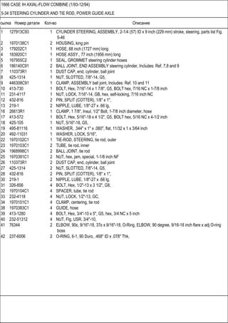 Ссылка Номер детали Кол-во Описание
1666 CASE IH AXIAL-FLOW COMBINE (1/93-12/94)
5-34 STEERING CYLINDER AND TIE ROD, POWER GUIDE AXLE
1 127913C93 1 CYLINDER STEERING, ASSEMBLY, 2-1/4 (57) ID x 9 inch (229 mm) stroke, steering, parts list Fig.
5-46
2 1970138C1 2 HOUSING, king pin
3 179202C1 1 HOSE, 68 inch (1727 mm) long
4 183920C1 1 HOSE ASSY., 77 inch (1956 mm) long
5 167955C2 1 SEAL, GROMMET steering cylinder hoses
6 186140C91 2 BALL JOINT, END ASSEMBLY steering cylinder, Includes: Ref. 7,8 and 9
7 110373R1 1 DUST CAP, end, cylinder, ball joint
8 425-1314 1 NUT, SLOTTED, 7/8"-14, G5,
9 446308C91 1 CLAMP, ASSEMBLY ball joint, Includes: Ref. 10 and 11
10 413-730 1 BOLT, Hex, 7/16"-14 x 1 7/8", G5, BOLT hex, 7/16 NC x 1-7/8 inch
11 231-4117 1 NUT, LOCK, 7/16"-14, GB, hex, self-locking, 7/16 inch NC
12 432-816 2 PIN, SPLIT (COTTER), 1/8" x 1",
13 219-1 2 NIPPLE, LUBE, 1/8"-27 x .66 lg,
16 26613R1 1 CLAMP, 1 7/8", Insul, 1/2" Bolt, 1-7/8 inch diameter, hose
17 413-572 1 BOLT, Hex, 5/16"-18 x 4 1/2", G5, BOLT hex, 5/16 NC x 4-1/2 inch
18 425-105 1 NUT, 5/16"-18, G5,
19 495-81116 1 WASHER, .344" x 1" x .060", flat, 11/32 x 1 x 3/64 inch
20 492-11031 1 WASHER, LOCK, 5/16",
22 1970102C1 1 TIE-ROD, STEERING, tie rod, outer
23 1970103C1 2 TUBE, tie rod, inner
24 1968998C1 2 BALL JOINT, tie rod
25 1970391C1 2 NUT, hex, jam, special, 1-1/8 inch NF
26 110373R1 2 DUST CAP, end, cylinder, ball joint
27 425-1314 2 NUT, SLOTTED, 7/8"-14, G5,
28 432-816 2 PIN, SPLIT (COTTER), 1/8" x 1",
30 219-1 2 NIPPLE, LUBE, 1/8"-27 x .66 lg,
31 326-856 4 BOLT, Hex, 1/2"-13 x 3 1/2", G8,
32 1970104C1 4 SPACER, tube, tie rod
33 232-4118 4 NUT, LOCK, 1/2"-13, GC,
34 1970101C1 4 CLAMP, centering, tie rod
38 1970383C1 4 GUIDE, hose
39 413-1280 4 BOLT, Hex, 3/4"-10 x 5", G5, hex, 3/4 NC x 5 inch
40 232-51312 4 NUT, Flg, USR, 3/4"-10,
41 76344 2 ELBOW, 90є, 9/16"-18, 37є x 9/16"-18, O-Ring, ELBOW, 90 degree, 9/16-18 inch flare x adj O-ring
boss
42 237-6006 2 O-RING, 6-1, 90 Duro, .468" ID x .078" Thk,
 