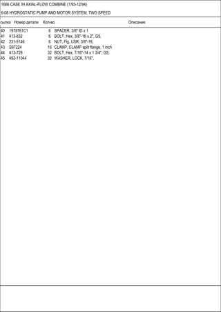 Ссылка Номер детали Кол-во Описание
1666 CASE IH AXIAL-FLOW COMBINE (1/93-12/94)
6-08 HYDROSTATIC PUMP AND MOTOR SYSTEM, TWO SPEED
40 1979761C1 6 SPACER, 3/8" ID x 1
41 413-632 6 BOLT, Hex, 3/8"-16 x 2", G5,
42 231-5146 6 NUT, Flg, USR, 3/8"-16,
43 S97224 16 CLAMP, CLAMP split flange, 1 inch
44 413-728 32 BOLT, Hex, 7/16"-14 x 1 3/4", G5,
45 492-11044 32 WASHER, LOCK, 7/16",
 