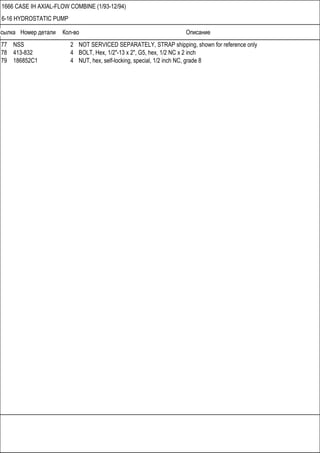 Ссылка Номер детали Кол-во Описание
1666 CASE IH AXIAL-FLOW COMBINE (1/93-12/94)
6-16 HYDROSTATIC PUMP
77 NSS 2 NOT SERVICED SEPARATELY, STRAP shipping, shown for reference only
78 413-832 4 BOLT, Hex, 1/2"-13 x 2", G5, hex, 1/2 NC x 2 inch
79 186852C1 4 NUT, hex, self-locking, special, 1/2 inch NC, grade 8
 