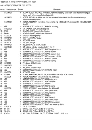 Ссылка Номер детали Кол-во Описание
1666 CASE IH AXIAL-FLOW COMBINE (1/93-12/94)
6-32 HYDROSTATIC MOTOR, TWO SPEED
1343744C1 1 REMAN-MOTOR HYDRAUL, hydrostatic, North America only, component parts shown on this figure
do not apply to the remanufactured assembly
1343745C1 1 MOTOR, RETURN NUMBER use this part number to return motor core for credit when using a
remanufactured assembly
1343743C1 1 MOTOR, ASSEMBLY hydrostatic, new, parts list Fig. 6-32 thru 6-37A, Includes: Ref. 1 thru 52 and 61
thru 92
1 NSS 1 NOT SERVICED SEPARATELY, FLANGE mounting
2 1346205C1 1 KIT, GASKET, SEAL shaft, three-piece
10 ST863 1 BEARING, CUP, tapered roller, housing
11 56694H 1 BEARING, CONE, tapered roller, input shaft
12 142399C1 1 GASKET, mounting flange
13 1980137C1 1 SHAFT, ASSEMBLY output
14 142408C1 4 RETAINER, servo
15 140766C1 2 PIN, pivot, linkage
16 1980174C1 1 HOUSING, PLATE swash, variable
1980175C1 1 KIT, rotating, cylinder, Includes: Ref. 21 thru 27
21 NSS 9 NOT SERVICED SEPARATELY, PISTON cylinder block
22 NSS 1 NOT SERVICED SEPARATELY, PLATE retainer
23 NSS 1 NOT SERVICED SEPARATELY, PLATE retainer, clear
24 NSS 1 NOT SERVICED SEPARATELY, KIT hold down, cylinder
25 NSS 1 NOT SERVICED SEPARATELY, BARREL cylinder
26 NSS 1 NOT SERVICED SEPARATELY, PLATE bearing
27 140754C1 2 PIN, dowel, 5/16 x 5/8 inch
30 1980139C1 1 PLATE, valve
31 140754C1 1 PIN, dowel, 5/16 x 5/8 inch
32 NSS 1 NOT SERVICED SEPARATELY, HOUSING motor
33 142408C1 2 RETAINER, servo
34 461-3086 6 SCREW, Hex Soc Hd, #8-32 x 3/8", BOLT hex socket, No. 8 NC x 3/8 inch
145309C1 1 PISTON, ASSEMBLY servo, Includes: Ref. 36 thru 39
36 NSS 1 NOT SERVICED SEPARATELY, LINK piston servo
37 NSS 2 NOT SERVICED SEPARATELY, RING retaining
38 NSS 1 NOT SERVICED SEPARATELY, PIN link
39 NSS 1 NOT SERVICED SEPARATELY, PISTON servo
145308C1 1 PISTON, ASSEMBLY servo, Includes: Ref. 43 thru 49
43 NSS 1 NOT SERVICED SEPARATELY, LINK piston servo
44 NSS 2 NOT SERVICED SEPARATELY, RING retaining
45 NSS 1 NOT SERVICED SEPARATELY, PIN link
46 NSS 1 NOT SERVICED SEPARATELY, PISTON servo
47 NSS 4 NOT SERVICED SEPARATELY, SHIM servo piston
48 NSS 1 NOT SERVICED SEPARATELY, SPACER servo piston
49 NSS 1 NOT SERVICED SEPARATELY, BOLT hex, spacer to piston
50 142407C1 2 KIT, SLEEVE servo
51 238-5237 2 O-RING, -237, 70 Duro, 3.359" ID x .139" Thk,
52 238-5234 2 O-RING, -234, 70 Duro, 2.984" ID x .139" Thk,
56 413-720 12 BOLT, Hex, 7/16"-14 x 1 1/4", G5, BOLT hex, 7/16 NC x 1-1/4 inch
 