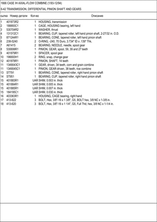 Ссылка Номер детали Кол-во Описание
1666 CASE IH AXIAL-FLOW COMBINE (1/93-12/94)
6-42 TRANSMISSION, DIFFERENTIAL PINION SHAFT AND GEARS
1 401873R2 1 HOUSING, transmission
2 188893C1 1 CAGE, HOUSING bearing, left hand
3 530704R2 1 WASHER, thrust
4 131312C1 1 BEARING, CUP, tapered roller, left hand pinion shaft, 2-27/32 in. O.D.
5 871244R1 1 BEARING, CONE, tapered roller, left hand pinion shaft
6 238-5240 2 O-RING, -240, 70 Duro, 3.734" ID x .139" Thk,
7 A61415 2 BEARING, NEEDLE, needle, spool gear
8 530699R1 1 PINION, GEAR, spool, 59, 39 and 27 teeth
9 401879R1 1 SPACER, spool gear
10 196693H1 2 RING, snap, change gear
12 401878R1 1 PINION, SHAFT, 14 teeth
11 1349043C1 1 GEAR, driven, 34 teeth, corn and grain combine
11 1349045C1 1 PINION, GEAR driven, 38 teeth, rice combine
13 ST791 1 BEARING, CONE, tapered roller, right hand pinion shaft
14 ST951 1 BEARING, CUP, tapered roller, right hand pinion shaft
15 401883R1 UAR SHIM, 0.003 in. thick
15 401884R1 UAR SHIM, 0.005 in. thick
15 401885R1 UAR SHIM, 0.007 in. thick
15 184195C1 UAR SHIM, 0.030 in. thick
16 403363R1 1 HOUSING, CAGE bearing, right hand
17 413-622 3 BOLT, Hex, 3/8"-16 x 1 3/8", G5, BOLT hex, 3/8 NC x 1-3/8 in.
18 413-620 3 BOLT, Hex, 3/8"-16 x 1 1/4", G5, Full Thd, hex, 3/8 NC x 1-1/4 in.
 