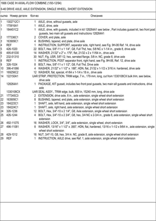 Ссылка Номер детали Кол-во Описание
1666 CASE IH AXIAL-FLOW COMBINE (1/93-12/94)
6-46 DRIVE AXLE, AXLE EXTENSION, SINGLE WHEEL, SHORT EXTENSION
1 1302712C1 1 AXLE, drive, without gussets, axle
1 175916A1 1 AXLE, drive, axle
1 184451C2 1 AXLE, drive, with gussets, included in kit 128264A1 see below , Part includes gusset kit, two front post
gussets, two main sill gussets and instructions 128264A1
2 177336C1 2 COVER, end plate, axle
3 163909C1 4 BUSHING, tapered, end plate, drive axle
4 REF 1 INSTRUCTION, SUPPORT, separator side, right hand, see Fig. 9H-06 Ref. 14, drive axle
5 426-1020 22 BOLT, Hex, 5/8"-11 x 1 1/4", G8, Full Thd, hex, 5/8 NC x 1-1/4 in., grade 8, drive axle
6 495-81030 14 WASHER, 21/32" x 2" x .179", flat, 21/32 x 2 x 11/64 in., drive axle
7 232-51310 30 NUT, Flg, USR, 5/8"-12, hex, serrated flange, 5/8 in. NC, grade 8, drive axle
8 REF 1 INSTRUCTION, POST separator front, right hand, see Fig. 9H-06, Ref. 12, drive axle
9 326-1024 8 BOLT, Hex, 5/8"-11 x 1 1/2", G8, Full Thd, Drive axle
10 396-41066 4 WASHER, 21/32" x 1 1/2" x .188", HDN, flat, 21/32 x 1-1/2 x 3/16 in. hardened, drive axle
11 169256C2 12 WASHER, flat, special, 41/64 x 1-1/4 x 18 in., drive axle
14 122150A1 UAR STRIP, PROTECTION, TRIM edge, 7 in., 179 mm, long, cut from 1330108CX bulk trim, see below,
drive axle
128264A1 1 PACKAGE, KIT gusset, includes two front post gussets, two main sill gussets and instructions, drive
axle
1330108CX UAR SEAL ASSY., TRIM edge, bulk, 600 in, 15240 mm, long, drive axle
21 177345C3 2 EXTENSION, drive axle, 6 in., axle extension, single wheel short extension
22 163909C1 8 BUSHING, tapered, end plate, axle extension, single wheel short extension
23 184223C1 1 SHAFT, axle, left hand, axle extension, single wheel short extension
23 184224C1 1 SHAFT, axle, right hand, axle extension, single wheel short extension
24 326-1236 12 BOLT, Hex, 3/4"-10 x 2 1/4", G8, Axle extension, single wheel short extension
25 426-1244 4 BOLT, Hex, 3/4"-10 x 2 3/4", G8, hex, 3/4 NC x 2-3/4 in., grade 8, axle extension, single wheel short
extension
26 492-11075 16 WASHER, LOCK, 3/4", 3/4", axle extension, single wheel, short extension
27 496-11081 8 WASHER, 13/16" x 1 1/2" x .065", HDN, flat, hardened, 13/16 x 1-1/2 x 9/64 in., axle extension, single
wheel short extension
28 429-1012 16 NUT, 3/4"-10, G8, hex, 3/4 in. NC, grade 8, axle extension, single wheel short extension
29 REF 1 INSTRUCTION, AXLE drive, see Ref. 1, axle extension, single wheel short extension
 