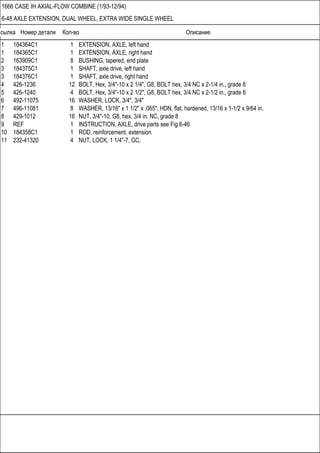 Ссылка Номер детали Кол-во Описание
1666 CASE IH AXIAL-FLOW COMBINE (1/93-12/94)
6-48 AXLE EXTENSION, DUAL WHEEL, EXTRA WIDE SINGLE WHEEL
1 184364C1 1 EXTENSION, AXLE, left hand
1 184365C1 1 EXTENSION, AXLE, right hand
2 163909C1 8 BUSHING, tapered, end plate
3 184375C1 1 SHAFT, axle drive, left hand
3 184376C1 1 SHAFT, axle drive, right hand
4 426-1236 12 BOLT, Hex, 3/4"-10 x 2 1/4", G8, BOLT hex, 3/4 NC x 2-1/4 in., grade 8
5 426-1240 4 BOLT, Hex, 3/4"-10 x 2 1/2", G8, BOLT hex, 3/4 NC x 2-1/2 in., grade 8
6 492-11075 16 WASHER, LOCK, 3/4", 3/4"
7 496-11081 8 WASHER, 13/16" x 1 1/2" x .065", HDN, flat, hardened, 13/16 x 1-1/2 x 9/64 in.
8 429-1012 16 NUT, 3/4"-10, G8, hex, 3/4 in. NC, grade 8
9 REF 1 INSTRUCTION, AXLE, drive parts see Fig.6-46
10 184358C1 1 ROD, reinforcement, extension
11 232-41320 4 NUT, LOCK, 1 1/4"-7, GC,
 