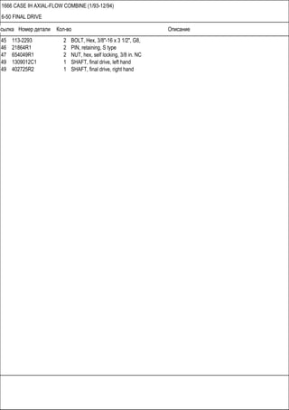 Ссылка Номер детали Кол-во Описание
1666 CASE IH AXIAL-FLOW COMBINE (1/93-12/94)
6-50 FINAL DRIVE
45 113-2293 2 BOLT, Hex, 3/8"-16 x 3 1/2", G8,
46 21864R1 2 PIN, retaining, S type
47 654049R1 2 NUT, hex, self locking, 3/8 in. NC
49 1309012C1 1 SHAFT, final drive, left hand
49 402725R2 1 SHAFT, final drive, right hand
 