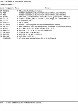 Ссылка Номер детали Кол-во Описание
Items 1 - 22 and 53 and 54 are included with the transmission assembly.
1666 CASE IH AXIAL-FLOW COMBINE (1/93-12/94)
7-04 MASTER BRAKES
37 184325C2 1 PIN, LARGE, PLUNGER, wheel cylinder
40 NSS NOT SERVICED SEPARATELY, SUPPORT actuator, left hand, order 1329740C2
41 NSS NOT SERVICED SEPARATELY, SUPPORT actuator, left hand, order 1329739C2
44 85105C1 2 EXPANDER, CUP, wheel cylinder , Part included in wheel cylinder repair kit 1288942C92
48 218-441 1 CONNECTOR, HYD., 7/16"-20, 37є x 1/8"-27, NPTF, straight, 7/16 - 20 flare x 1/8 in., PT
49 217-430 1 PLUG, Hex Soc, 1/8"-27,
50 660901R1 2 VALVE, bleeder
53 574273R91 2 BEARING, ball, housing cover, Included with the transmission assembly.
54 184131C1 2 RING, SNAP, #393, 4.234", Int, bearing retaining, Included with the transmission assembly.
55 413-612 4 BOLT, Hex, 3/8"-16 x 3/4", G5, Full Thd, hex, 3/8 NC x 3/4 in.
56 495-81129 4 WASHER, 13/32" x 3/4" x .120", flat, 13/32 x 3/4 x 7/64 in.
57 1327797C1 2 CLAMP, U BOLT, 1/4 NC x 1-1/4 in.
58 95-51028 4 WASHER, 1/4", flat, 9/32 x 1/2 x 1/16 in.
59 231-4144 4 NUT, LOCK, 1/4"-20, GB,
1288942C92 1 KIT, repair, wheel cylinders, Includes: Ref. 34, 35, 38, 39 and 44
 