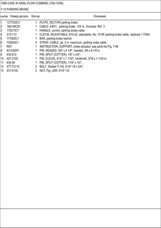 Ссылка Номер детали Кол-во Описание
1666 CASE IH AXIAL-FLOW COMBINE (1/93-12/94)
7-12 PARKING BRAKE
1 1277202C1 1 PLATE, SECTOR parking brake
2 166149C91 1 CABLE, ASSY., parking brake, 125 in., Includes: Ref. 3
3 170273C1 1 HANDLE, control, parking brake cable
4 213-113 1 CLEVIS, ADJUSTABLE, #10-32, adjustable, No. 10 NF parking brake cable, replaces 117824
5 177802C1 1 BAR, parking brake ratchet
6 702093C1 5 STRAP, CABLE, tie, 3 in. maximum, parking vrake cable
7 REF 1 INSTRUCTION, SUPPORT, brake actuator, see parts list Fig. 7-06
8 631252R1 1 PIN, HEADED, 3/8" x 4 1/8", headed, 3/8 x 4-1/8 in.
9 432-812 1 PIN, SPLIT (COTTER), 1/8" x 3/4",
10 427-3103 1 PIN, CLEVIS, 3/16" x 1 1/32", hardened, 3/16 x 1-1/32 in.
11 432-48 1 PIN, SPLIT (COTTER), 1/16" x 1/2",
12 477-73112 2 BOLT, Slotted Tr Hd, 5/16"-18 x 3/4",
13 231-5145 2 NUT, Flg, USR, 5/16"-18,
 