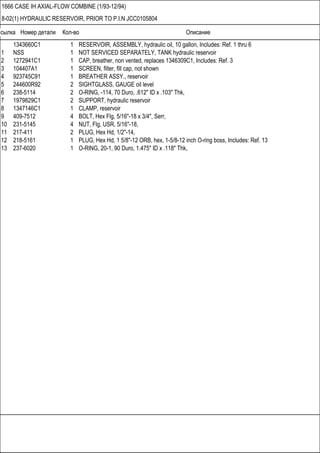 Ссылка Номер детали Кол-во Описание
1666 CASE IH AXIAL-FLOW COMBINE (1/93-12/94)
8-02(1) HYDRAULIC RESERVOIR, PRIOR TO P.I.N JCC0105804
1343660C1 1 RESERVOIR, ASSEMBLY, hydraulic oil, 10 gallon, Includes: Ref. 1 thru 6
1 NSS 1 NOT SERVICED SEPARATELY, TANK hydraulic reservoir
2 1272941C1 1 CAP, breather, non vented, replaces 1346309C1, Includes: Ref. 3
3 104407A1 1 SCREEN, filter, fill cap, not shown
4 923745C91 1 BREATHER ASSY., reservoir
5 244600R92 2 SIGHTGLASS, GAUGE oil level
6 238-5114 2 O-RING, -114, 70 Duro, .612" ID x .103" Thk,
7 1979829C1 2 SUPPORT, hydraulic reservoir
8 1347146C1 1 CLAMP, reservoir
9 409-7512 4 BOLT, Hex Flg, 5/16"-18 x 3/4", Serr,
10 231-5145 4 NUT, Flg, USR, 5/16"-18,
11 217-411 2 PLUG, Hex Hd, 1/2"-14,
12 218-5161 1 PLUG, Hex Hd, 1 5/8"-12 ORB, hex, 1-5/8-12 inch O-ring boss, Includes: Ref. 13
13 237-6020 1 O-RING, 20-1, 90 Duro, 1.475" ID x .118" Thk,
 