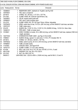 Ссылка Номер детали Кол-во Описание
1666 CASE IH AXIAL-FLOW COMBINE (1/93-12/94)
8-14 OIL COOLER SYSTEM, CORN AND GRAIN COMBINE, WITH POWER GUIDE AXLE
1 1343660C1 1 RESERVOIR, ASSY., hydraulic oil, 10 gallon, see Fig. 8-02
2 1979760C1 1 TEE, return, at reservoir
3 237-6016 1 O-RING, 16-1, 90 Duro, 1.171" ID x .118" Thk,
4 214-1404 2 CLAMP, HOSE, #4, 0.25/0.62 Type M Worm, Adj
5 1343558C1 1 VALVE, bypass power guide axle
6 1979655C1 1 TEE, return, hose to bypass valve
7 214-1516 8 CLAMP, HOSE, #16, .81/1.50 Type F Worm, W/liner, Adjustable
8 1979764C2 1 HOSE, cooler return to tee, 10-1/2 in. (367 mm) long, cut from 364361C1 bulk hose, see below
9 1979731C1 1 TUBE, cooler return
10 218-478 1 ELBOW, 90є, 1 5/16"-12, 37є x 1 5/16"-12, 37є, ELBOW, 90 deg., 1-5/16-12 in. flare x flare
11 1324941C1 1 PIPE ASSY., TUBE, oil cooler return
12 121298A1 2 HOSE, FLEXIBLE, at cooler, 35 in. (890 mm) long, cut from 364361C1 bulk hose, replaces (1040 mm)
length, see below
13 1343716C2 1 HYDROSTATIC PUMP, ASSY., see Figs. 6-16 to 6-25A
14 178995C1 1 ELBOW, 90 deg., special 1 in. barb end x 1-1/16 in. PT, Includes: Ref. 15
15 237-6012 1 O-RING, 12-1, 90 Duro, .924 ID x .118" Thk,
16 1979762C2 1 HOSE, cooler to pump, 24-1/2 in. (610 mm) long, cut from 364361C1 bulk hose, see below
17 1979658C1 1 TUBE, oil cooler supply
18 111078A3 1 COOLER, ASSY., see Figure 8-20
19 1347071C1 2 CLAMP, CLAMP, 1 in. O.D. tube, retaining
20 413-536 2 BOLT, Hex, 5/16"-18 x 2 1/4", G5, hex, 5/16 NC x 2-1/4 in., if used
21 495-21038 2 WASHER, 5/16", flat, 3/8 x 7/8 x 3/32 in.
22 231-5145 2 NUT, Flg, USR, 5/16"-18,
364361C1 UAR HOSE, bulk, 1 (25) ID x 600 in. (15240 mm) long, used for Ref. 8, 12 and 16
 