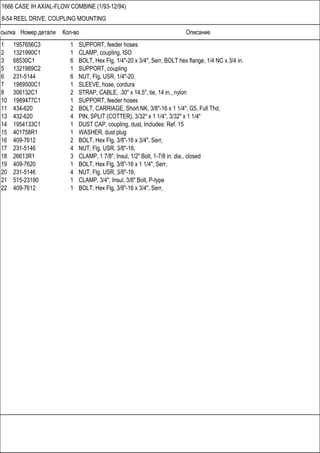 Ссылка Номер детали Кол-во Описание
1666 CASE IH AXIAL-FLOW COMBINE (1/93-12/94)
8-54 REEL DRIVE, COUPLING MOUNTING
1 1957656C3 1 SUPPORT, feeder hoses
2 1321990C1 1 CLAMP, coupling, ISO
3 68530C1 6 BOLT, Hex Flg, 1/4"-20 x 3/4", Serr, BOLT hex flange, 1/4 NC x 3/4 in.
5 1321989C2 1 SUPPORT, coupling
6 231-5144 6 NUT, Flg, USR, 1/4"-20,
7 1989500C1 1 SLEEVE, hose, cordura
8 306132C1 2 STRAP, CABLE, .30" x 14.5", tie, 14 in., nylon
10 1989477C1 1 SUPPORT, feeder hoses
11 434-620 2 BOLT, CARRIAGE, Short NK, 3/8"-16 x 1 1/4", G5, Full Thd,
13 432-620 4 PIN, SPLIT (COTTER), 3/32" x 1 1/4", 3/32" x 1 1/4"
14 1954133C1 1 DUST CAP, coupling, dust, Includes: Ref. 15
15 401758R1 1 WASHER, dust plug
16 409-7612 2 BOLT, Hex Flg, 3/8"-16 x 3/4", Serr,
17 231-5146 4 NUT, Flg, USR, 3/8"-16,
18 26613R1 3 CLAMP, 1 7/8", Insul, 1/2" Bolt, 1-7/8 in. dia., closed
19 409-7620 1 BOLT, Hex Flg, 3/8"-16 x 1 1/4", Serr,
20 231-5146 4 NUT, Flg, USR, 3/8"-16,
21 515-23190 1 CLAMP, 3/4", Insul, 3/8" Bolt, P-type
22 409-7612 1 BOLT, Hex Flg, 3/8"-16 x 3/4", Serr,
 