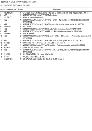 Ссылка Номер детали Кол-во Описание
1666 CASE IH AXIAL-FLOW COMBINE (1/93-12/94)
8-76 UNLOADER TUBE SWING CYLINDER
1 1282488C92 1 CYLINDER ASSY., hydraulic, swing, 1-1/2 (38) ID x 20 in. (508 mm) long, Includes: Ref. 2 thru 15
2 NSS 1 NOT SERVICED SEPARATELY, SLEEVE cylinder
3 1252291C1 1 HEAD, GLAND cylinder. front
4 NSS 1 NOT SERVICED SEPARATELY, O-RING, 1-5/16 x 1-1/2 in., class 6 , Part includes gasket seal kit
1272677C94
5 NSS 1 NOT SERVICED SEPARATELY, RING backup , Part includes gasket seal kit 1272677C94
6 1285720C1 1 ROD, piston
7 NSS 1 NOT SERVICED SEPARATELY, SEAL rod , Part includes gasket seal kit 1272677C94
8 NSS 1 NOT SERVICED SEPARATELY, WIPER rod , Part includes gasket seal kit 1272677C94
9 1285719C1 1 PISTON, cylinder
10 NSS 2 NOT SERVICED SEPARATELY, RING, seal, 1-3/16 x 1-3/8 in., class 5 , Part includes gasket seal kit
1272677C94
11 NSS 2 NOT SERVICED SEPARATELY, RING seal , Part includes gasket seal kit 1272677C94
12 9411658 1 NUT, LOCK, 5/8"-11, GC, hex, self locking, 5/8 in. NF, grade 8
13 NSS 1 NOT SERVICED SEPARATELY, WIRE retaining , Part includes gasket seal kit 1272677C94
14 9672438 1 PLUG, Hex Hd, 7/16"-20 ORB,
15 NSS 1 NOT SERVICED SEPARATELY, O-RING, 1/4 in., O.D. tube, class 6 , Part includes gasket seal kit
1272677C94
17 28196R1 2 SPLIT PIN/SAFETY PIN, clevis, 5/8 x 2-1/4 in.
18 432-816 2 PIN, SPLIT (COTTER), 1/8" x 1",
1272677C94 1 KIT, GASKET, seal, Includes Ref. 4, 5, 7, 8, 10, 11, 12 and 15
 
