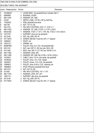 Ссылка Номер детали Кол-во Описание
1666 CASE IH AXIAL-FLOW COMBINE (1/93-12/94)
9A-02 BELT DRIVE, FAN JACKSHAFT
1 191529C91 1 LEVER ASSY., fan jackshaft drive, Includes: Ref. 2
2 556448R1 2 BUSHING, LEVER
3 495-11081 9 WASHER, 3/4", SAE,
4 219-87 1 NIPPLE, LUBE, 1/4"-28 x .56" lg, Self-Tap,
5 174520C2 1 ROD, jackshaft drive lever
6 425-108 2 NUT, 1/2"-13, G5,
7 432-1216 1 PIN, SPLIT (COTTER), 3/16" x 1", 3/16" x 1"
8 495-11053 3 WASHER, 1/2", SAE, (17/32" x 1-1/16" x 3/32")
9 495-81025 1 WASHER, 17/32" x 1 1/4" x .179", flat, 17/32 x 1-1/4 x 5/32 in.
10 191777C1 1 SUPPORT, drive rod, fan jackshaft
13 231-5146 2 NUT, Flg, USR, 3/8"-16,
14 477-73816 2 SCREW, Sltd Serr Truss Hd, 3/8" x 1", Special
15 194652C1 1 PIVOT, rod
16 155311C1 1 SPRING, rod
17 663887R91 1 PULLEY, drive, 8 in. O.D., fan jackshaft idler
18 425-1410 1 NUT, Jam, 5/8"-11, G5, hex, jam, 5/8 in. NC
19 413-1048 1 BOLT, Hex, 5/8"-11 x 3", G5, hex, 5/8 NC x 3 in.
20 492-11062 1 WASHER, LOCK, 5/8",
21 495-11066 2 WASHER, 5/8", SAE, flat, 21/32 x 1-5/16 x 3/32 in.
22 191305C1 1 V-BELT, drive, 112 in. over center, fan jackshaft
24 191603C2 1 PULLEY, drive, 12 in. O.D., feeder
25 183325C1 1 PULLEY, driven, 13 in. O.D., fan jackshaft
26 193948C1 1 PULLEY, drive, 9-3/4 in. O.D., cleaning unit
27 188298C2 1 STUD, PIN pivot, jackshaft drive lever
28 425-1012 2 NUT, 3/4"-10, G5,
29 32-1620 1 PIN, SPLIT (COTTER), 1/4" x 1 1/4",
30 492-11075 1 WASHER, LOCK, 3/4", 3/4"
31 192011C1 1 SUPPORT, idler drive, fan jackshaft
32 231-5146 2 NUT, Flg, USR, 3/8"-16,
33 477-73816 2 SCREW, Sltd Serr Truss Hd, 3/8" x 1", Special
 