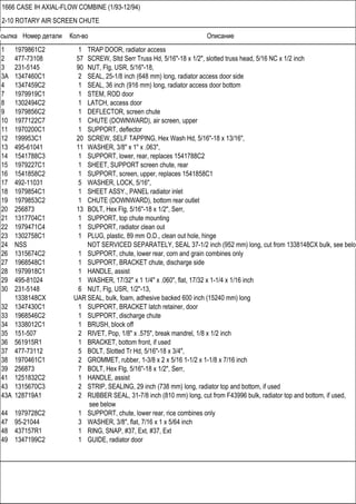 Ссылка Номер детали Кол-во Описание
1666 CASE IH AXIAL-FLOW COMBINE (1/93-12/94)
2-10 ROTARY AIR SCREEN CHUTE
1 1979861C2 1 TRAP DOOR, radiator access
2 477-73108 57 SCREW, Sltd Serr Truss Hd, 5/16"-18 x 1/2", slotted truss head, 5/16 NC x 1/2 inch
3 231-5145 90 NUT, Flg, USR, 5/16"-18,
3A 1347460C1 2 SEAL, 25-1/8 inch (648 mm) long, radiator access door side
4 1347459C2 1 SEAL, 36 inch (916 mm) long, radiator access door bottom
7 1979919C1 1 STEM, ROD door
8 1302494C2 1 LATCH, access door
9 1979856C2 1 DEFLECTOR, screen chute
10 1977122C7 1 CHUTE (DOWNWARD), air screen, upper
11 1970200C1 1 SUPPORT, deflector
12 199953C1 20 SCREW, SELF TAPPING, Hex Wash Hd, 5/16"-18 x 13/16",
13 495-61041 11 WASHER, 3/8" x 1" x .063",
14 1541788C3 1 SUPPORT, lower, rear, replaces 1541788C2
15 1979227C1 1 SHEET, SUPPORT screen chute, rear
16 1541858C2 1 SUPPORT, screen, upper, replaces 1541858C1
17 492-11031 5 WASHER, LOCK, 5/16",
18 1979854C1 1 SHEET ASSY., PANEL radiator inlet
19 1979853C2 1 CHUTE (DOWNWARD), bottom rear outlet
20 256873 13 BOLT, Hex Flg, 5/16"-18 x 1/2", Serr,
21 1317704C1 1 SUPPORT, top chute mounting
22 1979471C4 1 SUPPORT, radiator clean out
23 1302758C1 1 PLUG, plastic, 89 mm O.D., clean out hole, hinge
24 NSS NOT SERVICED SEPARATELY, SEAL 37-1/2 inch (952 mm) long, cut from 1338148CX bulk, see below
26 1315674C2 1 SUPPORT, chute, lower rear, corn and grain combines only
27 1968548C1 1 SUPPORT, BRACKET chute, discharge side
28 1979918C1 1 HANDLE, assist
29 495-81024 1 WASHER, 17/32" x 1 1/4" x .060", flat, 17/32 x 1-1/4 x 1/16 inch
30 231-5148 6 NUT, Flg, USR, 1/2"-13,
1338148CX UAR SEAL, bulk, foam, adhesive backed 600 inch (15240 mm) long
32 1347430C1 1 SUPPORT, BRACKET latch retainer, door
33 1968546C2 1 SUPPORT, discharge chute
34 1338012C1 1 BRUSH, block off
35 151-507 2 RIVET, Pop, 1/8" x .575", break mandrel, 1/8 x 1/2 inch
36 561915R1 1 BRACKET, bottom front, if used
37 477-73112 5 BOLT, Slotted Tr Hd, 5/16"-18 x 3/4",
38 1970461C1 2 GROMMET, rubber, 1-3/8 x 2 x 5/16 1-1/2 x 1-1/8 x 7/16 inch
39 256873 7 BOLT, Hex Flg, 5/16"-18 x 1/2", Serr,
41 1251832C2 1 HANDLE, assist
43 1315670C3 2 STRIP, SEALING, 29 inch (738 mm) long, radiator top and bottom, if used
43A 128719A1 2 RUBBER SEAL, 31-7/8 inch (810 mm) long, cut from F43996 bulk, radiator top and bottom, if used,
see below
44 1979728C2 1 SUPPORT, chute, lower rear, rice combines only
47 95-21044 3 WASHER, 3/8", flat, 7/16 x 1 x 5/64 inch
48 437157R1 1 RING, SNAP, #37, Ext, #37, Ext
49 1347199C2 1 GUIDE, radiator door
 