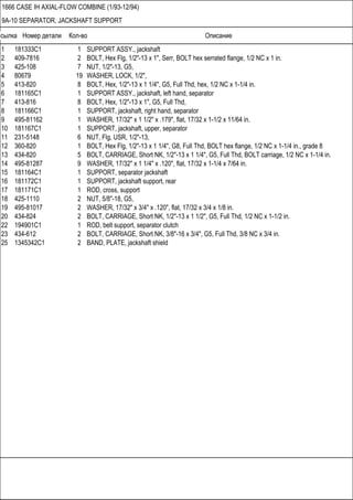 Ссылка Номер детали Кол-во Описание
1666 CASE IH AXIAL-FLOW COMBINE (1/93-12/94)
9A-10 SEPARATOR, JACKSHAFT SUPPORT
1 181333C1 1 SUPPORT ASSY., jackshaft
2 409-7816 2 BOLT, Hex Flg, 1/2"-13 x 1", Serr, BOLT hex serrated flange, 1/2 NC x 1 in.
3 425-108 7 NUT, 1/2"-13, G5,
4 80679 19 WASHER, LOCK, 1/2",
5 413-820 8 BOLT, Hex, 1/2"-13 x 1 1/4", G5, Full Thd, hex, 1/2 NC x 1-1/4 in.
6 181165C1 1 SUPPORT ASSY., jackshaft, left hand, separator
7 413-816 8 BOLT, Hex, 1/2"-13 x 1", G5, Full Thd,
8 181166C1 1 SUPPORT, jackshaft, right hand, separator
9 495-81162 1 WASHER, 17/32" x 1 1/2" x .179", flat, 17/32 x 1-1/2 x 11/64 in.
10 181167C1 1 SUPPORT, jackshaft, upper, separator
11 231-5148 6 NUT, Flg, USR, 1/2"-13,
12 360-820 1 BOLT, Hex Flg, 1/2"-13 x 1 1/4", G8, Full Thd, BOLT hex flange, 1/2 NC x 1-1/4 in., grade 8
13 434-820 5 BOLT, CARRIAGE, Short NK, 1/2"-13 x 1 1/4", G5, Full Thd, BOLT carriage, 1/2 NC x 1-1/4 in.
14 495-81287 9 WASHER, 17/32" x 1 1/4" x .120", flat, 17/32 x 1-1/4 x 7/64 in.
15 181164C1 1 SUPPORT, separator jackshaft
16 181172C1 1 SUPPORT, jackshaft support, rear
17 181171C1 1 ROD, cross, support
18 425-1110 2 NUT, 5/8"-18, G5,
19 495-81017 2 WASHER, 17/32" x 3/4" x .120", flat, 17/32 x 3/4 x 1/8 in.
20 434-824 2 BOLT, CARRIAGE, Short NK, 1/2"-13 x 1 1/2", G5, Full Thd, 1/2 NC x 1-1/2 in.
22 194901C1 1 ROD, belt support, separator clutch
23 434-612 2 BOLT, CARRIAGE, Short NK, 3/8"-16 x 3/4", G5, Full Thd, 3/8 NC x 3/4 in.
25 1345342C1 2 BAND, PLATE, jackshaft shield
 