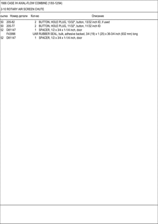 Ссылка Номер детали Кол-во Описание
1666 CASE IH AXIAL-FLOW COMBINE (1/93-12/94)
2-10 ROTARY AIR SCREEN CHUTE
50 205-82 2 BUTTON, HOLE PLUG, 13/32", button, 13/32 inch ID, if used
50 205-77 2 BUTTON, HOLE PLUG, 11/32", button, 11/32 inch ID
52 D81147 1 SPACER, 1/2 x 3/4 x 1-1/4 inch, door
F43996 UAR RUBBER SEAL, bulk, adhesive backed, 3/4 (19) x 1 (25) x 36-3/4 inch (932 mm) long
52 D81147 1 SPACER, 1/2 x 3/4 x 1-1/4 inch, door
 