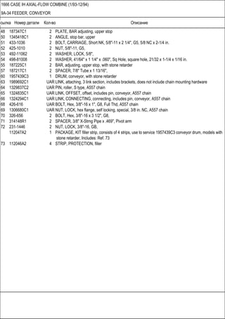 Ссылка Номер детали Кол-во Описание
1666 CASE IH AXIAL-FLOW COMBINE (1/93-12/94)
9A-34 FEEDER, CONVEYOR
48 187347C1 2 PLATE, BAR adjusting, upper stop
50 1345418C1 2 ANGLE, stop bar, upper
51 433-1036 2 BOLT, CARRIAGE, Short NK, 5/8"-11 x 2 1/4", G5, 5/8 NC x 2-1/4 in.
52 425-1010 2 NUT, 5/8"-11, G5,
53 492-11062 2 WASHER, LOCK, 5/8",
54 498-81008 2 WASHER, 41/64" x 1 1/4" x .060", Sq Hole, square hole, 21/32 x 1-1/4 x 1/16 in.
55 187225C1 2 BAR, adjusting, upper stop, with stone retarder
57 187217C1 2 SPACER, 7/8" Tube x 1 13/16",
60 1957439C3 1 DRUM, conveyor, with stone retarder
63 1989692C1 UAR LINK, attaching, 3 link section, includes brackets, does not include chain mounting hardware
64 1329837C2 UAR PIN, roller, S type, A557 chain
65 1324835C1 UAR LINK, OFFSET, offset, includes pin, conveyor, A557 chain
66 1324294C1 UAR LINK, CONNECTING, connecting, includes pin, conveyor, A557 chain
68 426-616 UAR BOLT, Hex, 3/8"-16 x 1", G8, Full Thd, A557 chain
69 1306680C1 UAR NUT, LOCK, hex flange, self locking, special, 3/8 in. NC, A557 chain
70 326-656 2 BOLT, Hex, 3/8"-16 x 3 1/2", G8,
71 314148R1 2 SPACER, 3/8" X-Strng Pipe x .469", Pivot arm
72 231-1446 2 NUT, LOCK, 3/8"-16, GB,
112047A2 1 PACKAGE, KIT filler strip, consists of 4 strips, use to service 1957439C3 conveyor drum, models with
stone retarder, Includes: Ref. 73
73 112046A2 4 STRIP, PROTECTION, filler
 