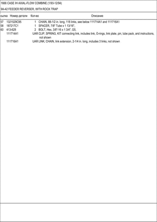 Ссылка Номер детали Кол-во Описание
1666 CASE IH AXIAL-FLOW COMBINE (1/93-12/94)
9A-42 FEEDER REVERSER, WITH ROCK TRAP
57 1321529C95 1 CHAIN, 88-1/2 in. long, 118 links, see below 111714A1 and 111716A1
58 187217C1 1 SPACER, 7/8" Tube x 1 13/16",
60 413-628 2 BOLT, Hex, 3/8"-16 x 1 3/4", G5,
111714A1 UAR CLIP, SPRING, KIT connecting link, includes link, O-rings, link plate, pin, lube pack, and instructions,
not shown
111716A1 UAR LINK, CHAIN, link extension, 2-1/4 in. long, includes 3 links, not shown
 