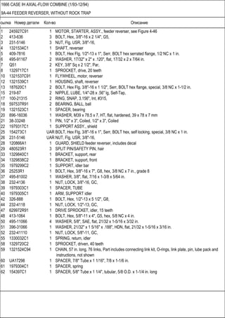 Ссылка Номер детали Кол-во Описание
1666 CASE IH AXIAL-FLOW COMBINE (1/93-12/94)
9A-44 FEEDER REVERSER, WITHOUT ROCK TRAP
1 245927C91 1 MOTOR, STARTER, ASSY., feeder reverser, see Figure 4-46
2 413-636 3 BOLT, Hex, 3/8"-16 x 2 1/4", G5,
3 231-5146 3 NUT, Flg, USR, 3/8"-16,
4 1321534C1 1 SHAFT, reverser
5 409-7816 1 BOLT, Hex Flg, 1/2"-13 x 1", Serr, BOLT hex serrated flange, 1/2 NC x 1 in.
6 495-91167 2 WASHER, 17/32" x 2" x .120", flat, 17/32 x 2 x 7/64 in.
7 Q51 2 KEY, 3/8" Sq x 2 1/2", Par,
8 1329717C1 1 SPROCKET, drive, 20 teeth
10 1321537C91 1 FLYWHEEL, motor, reverser
12 1321539C1 1 HOUSING, shaft, reverser
13 187620C1 2 BOLT, Hex Flg, 3/8"-16 x 1 1/2", Serr, BOLT hex flange, special, 3/8 NC x 1-1/2 in.
15 219-87 2 NIPPLE, LUBE, 1/4"-28 x .56" lg, Self-Tap,
17 100-21315 2 RING, SNAP, 3.156", Int, #315,
18 597537R91 2 BEARING, BALL, ball
19 1321523C1 1 SPACER, bearing
20 896-16036 1 WASHER, M39 x 78.5 x 7, HT, flat, hardened, 39 x 78 x 7 mm
21 38-33248 1 PIN, 1/2" x 3", Coiled, 1/2" x 3", Coiled
22 1979317C1 1 SUPPORT ASSY., shield
25 154273C1 UAR BOLT, Hex Flg, 3/8"-16 x 1", Serr, BOLT hex, self locking, special, 3/8 NC x 1 in.
26 231-5146 UAR NUT, Flg, USR, 3/8"-16,
28 120866A1 1 GUARD, SHIELD feeder reverser, includes decal
29 480523R1 3 SPLIT PIN/SAFETY PIN, hair
33 1329840C1 1 BRACKET, support, rear
34 1329838C2 1 BRACKET, support, front
35 1979299C2 1 SUPPORT, idler bar
36 25253R1 1 BOLT, Hex, 3/8"-16 x 7", G8, hex, 3/8 NC x 7 in., grade 8
37 495-81002 1 WASHER, 3/8", flat, 7/16 x 1-3/8 x 5/64 in.
38 232-4136 1 NUT, LOCK, 3/8"-16, GC,
39 1979303C1 1 SPACER, TUBE
40 1979305C1 1 ARM, SUPPORT idler
42 326-888 1 BOLT, Hex, 1/2"-13 x 5 1/2", G8,
44 232-4118 1 NUT, LOCK, 1/2"-13, GC,
47 629972R91 1 DRIVE SPROCKET, idler, 15 teeth
48 413-1064 1 BOLT, Hex, 5/8"-11 x 4", G5, hex, 5/8 NC x 4 in.
50 495-11066 4 WASHER, 5/8", SAE, flat, 21/32 x 1-5/16 x 3/32 in.
51 396-31066 1 WASHER, 21/32" x 1 5/16" x .188", HDN, flat, 21/32 x 1-5/16 x 3/16 in.
52 232-41110 1 NUT, LOCK, 5/8"-11, GC,
55 1330032C1 1 SPRING, return, idler
58 1329720C2 1 SPROCKET, driven, 40 teeth
59 1321524C94 1 CHAIN, 57 in. long, 76 links, Part includes connecting link kit, O-rings, link plate, pin, lube pack and
instructions, not shown
60 UA17298 1 SPACER, 7/8" Tube x 1 1/16", 7/8 x 1-1/6 in.
61 1979304C1 1 SPACER, spring
62 154397C1 1 SPACER, 5/8" Tube x 1 1/4", tubular, 5/8 O.D. x 1-1/4 in. long
 