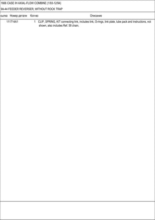 Ссылка Номер детали Кол-во Описание
1666 CASE IH AXIAL-FLOW COMBINE (1/93-12/94)
9A-44 FEEDER REVERSER, WITHOUT ROCK TRAP
111714A1 1 CLIP, SPRING, KIT connecting link, includes link, O-rings, link plate, lube pack and instructions, not
shown, also includes Ref. 59 chain,
 
