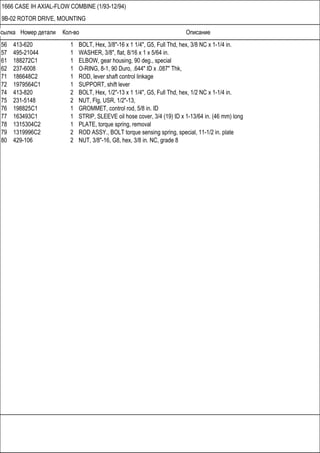 Ссылка Номер детали Кол-во Описание
1666 CASE IH AXIAL-FLOW COMBINE (1/93-12/94)
9B-02 ROTOR DRIVE, MOUNTING
56 413-620 1 BOLT, Hex, 3/8"-16 x 1 1/4", G5, Full Thd, hex, 3/8 NC x 1-1/4 in.
57 495-21044 1 WASHER, 3/8", flat, 8/16 x 1 x 5/64 in.
61 188272C1 1 ELBOW, gear housing, 90 deg., special
62 237-6008 1 O-RING, 8-1, 90 Duro, .644" ID x .087" Thk,
71 186648C2 1 ROD, lever shaft control linkage
72 1979564C1 1 SUPPORT, shift lever
74 413-820 2 BOLT, Hex, 1/2"-13 x 1 1/4", G5, Full Thd, hex, 1/2 NC x 1-1/4 in.
75 231-5148 2 NUT, Flg, USR, 1/2"-13,
76 198825C1 1 GROMMET, control rod, 5/8 in. ID
77 163493C1 1 STRIP, SLEEVE oil hose cover, 3/4 (19) ID x 1-13/64 in. (46 mm) long
78 1315304C2 1 PLATE, torque spring, removal
79 1319996C2 2 ROD ASSY., BOLT torque sensing spring, special, 11-1/2 in. plate
80 429-106 2 NUT, 3/8"-16, G8, hex, 3/8 in. NC, grade 8
 
