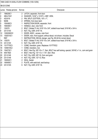 Ссылка Номер детали Кол-во Описание
1666 CASE IH AXIAL-FLOW COMBINE (1/93-12/94)
9B-20 CONE
1 188029C1 2 LATCH, separator, front door
2 496-21041 4 WASHER, 13/32" x 13/16" x .089", HDN,
3 432-816 2 PIN, SPLIT (COTTER), 1/8" x 1",
4 M296 2 SPRING, front door latch
5 193436C3 1 INSPECTION DOOR, separator, front
6 160638C1 1 HANDLE, door, rotor front
7 135270 2 BOLT, Slotted Tr Hd, 5/16"-18 x 3/4", slotted truss head, 5/16 NC x 3/4 in.
8 231-5145 2 NUT, Flg, USR, 5/16"-18,
12 1300208C91 1 DOOR, ASSY., access, rotor front
13 1302515C1 1 DOOR, rotor, front support, without decal, not shown, Includes: Decal
REF 1 INSTRUCTION, DECAL danger, see Fig. 9H-34 for correct decal
14 135270 5 BOLT, Slotted Tr Hd, 5/16"-18 x 3/4", slotted truss head, 5/16 NC x 3/4 in.
15 231-5145 5 NUT, Flg, USR, 5/16"-18,
18 1317770C3 1 CONE, transition, grain, Replaces 1317770C2
18 1309419C2 1 CONE, transition, rice
19 154273C1 4 BOLT, Hex Flg, 3/8"-16 x 1", Serr, BOLT hex self locking, special, 3/8 NC x 1 in., corn and grain
19 409-7820 4 BOLT, Hex Flg, 1/2"-13 x 1 1/4", Serr, Rice
20 231-5146 4 NUT, Flg, USR, 3/8"-16, Corn and grain
20 231-5148 4 NUT, Flg, USR, 1/2"-13, Rice
21 195202C1 2 SEAL, feeder
22 195409C1 2 PLATE, with weld bolt, seal backup
23 231-5145 6 NUT, Flg, USR, 5/16"-18,
 