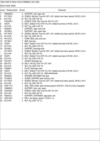 Ссылка Номер детали Кол-во Описание
1666 CASE IH AXIAL-FLOW COMBINE (1/93-12/94)
9B-24 CAGE, REAR
1 1994850C2 2 SUPPORT, rotor cage, rear
2 477-73812 16 SCREW, Sltd Serr Truss Hd, 3/8" x 3/4", slotted truss head, special, 3/8 NC x 3/4 in.
3 231-5146 24 NUT, Flg, USR, 3/8"-16,
1302160C1 8 SCREW, LOCK, Sltd Truss Hd, 3/8"-16 x 3/4",
5 135270 12 BOLT, Slotted Tr Hd, 5/16"-18 x 3/4", slotted truss head, 5/16 NC x 3/4 in.
6 231-5145 12 NUT, Flg, USR, 5/16"-18,
7 182929C1 1 SUPPORT, cage, lower rear
8 193168C2 1 SUPPORT, rotor, upper rtear
9 477-73812 21 SCREW, Sltd Serr Truss Hd, 3/8" x 3/4", slotted truss head, special, 3/8 NC x 3/4 in.
10 231-5146 21 NUT, Flg, USR, 3/8"-16,
14 191191C2 1 STRIP, SEAL dust, drive line
15 191192C1 2 BAR, dust seal
16 135270 4 BOLT, Slotted Tr Hd, 5/16"-18 x 3/4", slotted truss head, 5/16 NC x 3/4 in.
17 231-5145 4 NUT, Flg, USR, 5/16"-18,
18 193169C1 2 SUPPORT, discharge side
477-73812 2 SCREW, Sltd Serr Truss Hd, 3/8" x 3/4", slotted truss head, special, 3/8 NC x 3/4 in.
231-5146 2 NUT, Flg, USR, 3/8"-16,
21 135270 12 BOLT, Slotted Tr Hd, 5/16"-18 x 3/4", slotted truss head, 5/16 NC x 3/4 in.
22 231-5145 12 NUT, Flg, USR, 5/16"-18,
23 193170C1 1 COVER, discharge, top
24 409-7512 10 BOLT, Hex Flg, 5/16"-18 x 3/4", Serr,
25 231-5145 7 NUT, Flg, USR, 5/16"-18,
28 193966C1 1 PLATE, discharge, back
29 135270 9 BOLT, Slotted Tr Hd, 5/16"-18 x 3/4", slotted truss head, 5/16 NC x 3/4 in.
30 231-5145 9 NUT, Flg, USR, 5/16"-18, , BSN 4444444444
31 182545C2 1 HOUSING, RETAINER rotor gear
32 191398C2 1 GUARD, SUPPORT gear housing, inner
33 477-73812 4 SCREW, Sltd Serr Truss Hd, 3/8" x 3/4", slotted truss head, special, 3/8 NC x 3/4 in.
34 231-5146 4 NUT, Flg, USR, 3/8"-16,
36 1309111C1 1 SEAL, SEAL rubber, gear housing support, 28-9/16 in. (725 mm) long, if equipped
37 1308695C1 1 SUPPORT, rotor, rear, upper
38 1302160C1 7 SCREW, LOCK, Sltd Truss Hd, 3/8"-16 x 3/4",
39 231-5146 7 NUT, Flg, USR, 3/8"-16,
40 182634C3 1 SUPPORT, STIFFENER, cage grate, rear
41 1302143C1 2 BOLT, hex flange, special, 1/2 NC x 1 in.
42 231-5148 2 NUT, Flg, USR, 1/2"-13,
 