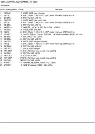 Ссылка Номер детали Кол-во Описание
1666 CASE IH AXIAL-FLOW COMBINE (1/93-12/94)
9B-26 VANE
1 186984C1 2 GUIDE, VANE cone extension
2 135270 4 BOLT, Slotted Tr Hd, 5/16"-18 x 3/4", slotted truss head, 5/16 NC x 3/4 in.
3 231-5145 4 NUT, Flg, USR, 5/16"-18,
4 186985C3 1 GUIDE, VANE cone, upper front
5 135270 5 BOLT, Slotted Tr Hd, 5/16"-18 x 3/4", slotted truss head, 5/16 NC x 3/4 in.
6 231-5145 5 NUT, Flg, USR, 5/16"-18,
8 495-81116 1 WASHER, .344" x 1" x .060", flat, 11/32 x 1 x 3/64 in.
9 195355C3 4 GUIDE, VANE cone, front
10 135270 24 BOLT, Slotted Tr Hd, 5/16"-18 x 3/4", slotted truss head, 5/16 NC x 3/4 in.
10 151446C1 1 SCREW, Sltd Serr Truss Hd, 5/16"-18 x 1 1/4", slotted truss head, 5/16 NC x 1-1/4 in.
11 231-1445 1 NUT, LOCK, 5/16"-18, GB,
11 231-5145 24 NUT, Flg, USR, 5/16"-18,
12 193179C2 3 GUIDE, VANE transport extension
13 135270 5 BOLT, Slotted Tr Hd, 5/16"-18 x 3/4", slotted truss head, 5/16 NC x 3/4 in.
14 231-5145 5 NUT, Flg, USR, 5/16"-18,
17 193175C2 13 GUIDE, VANE transport
18 1324105C1 13 BOLT, flat raised head, special, vane adjusting
19 231-5146 39 NUT, Flg, USR, 3/8"-16,
20 1318418C1 6 BAR, PLATE vane
21 1324105C1 UAR BOLT, flat raised head, special, vane adjusting
22 231-5146 UAR NUT, Flg, USR, 3/8"-16,
23 55805C1 10 WASHER, flat, special, 13/32 x 2-1/2 x 5/32 in.
24 570052R1 2 WASHER, square, 13/32 x 1-1/2 x 3/16 in.
 
