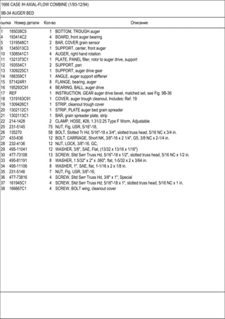 Ссылка Номер детали Кол-во Описание
1666 CASE IH AXIAL-FLOW COMBINE (1/93-12/94)
9B-34 AUGER BED
1 185038C5 1 BOTTOM, TROUGH auger
4 193414C2 4 BOARD, front auger bearing
5 1319548C1 2 BAR, COVER grain sensor
6 1345013C3 1 SUPPORT, center, front auger
10 1308541C1 4 AUGER, right hand rotation
11 1321373C1 1 PLATE, PANEL filler, rotor to auger drive, support
12 193554C1 2 SUPPORT, pan
13 1309225C1 1 SUPPORT, auger drive gear
14 188359C1 1 ANGLE, auger support stiffener
15 571424R1 8 FLANGE, bearing, auger
16 195293C91 4 BEARING, BALL, auger drive
17 REF 1 INSTRUCTION, GEAR auger drive bevel, matched set, see Fig. 9B-36
18 1319163C91 1 COVER, auger trough cleanout, Includes: Ref. 19
19 1309426C1 1 STRIP, cleanout trough cover
20 1302112C1 1 STRIP, PLATE auger bed grain spreader
21 1302113C1 1 BAR, grain spreader plate, strip
22 214-1428 2 CLAMP, HOSE, #28, 1.31/2.25 Type F Worm, Adjustable
25 231-5145 75 NUT, Flg, USR, 5/16"-18,
26 135270 58 BOLT, Slotted Tr Hd, 5/16"-18 x 3/4", slotted truss head, 5/16 NC x 3/4 in.
27 433-636 12 BOLT, CARRIAGE, Short NK, 3/8"-16 x 2 1/4", G5, 3/8 NC x 2-1/4 in.
28 232-4136 12 NUT, LOCK, 3/8"-16, GC,
29 495-11041 12 WASHER, 3/8", SAE, Flat, (13/32 x 13/16 x 1/16")
30 477-73108 13 SCREW, Sltd Serr Truss Hd, 5/16"-18 x 1/2", slotted truss head, 5/16 NC x 1/2 in.
33 495-81191 8 WASHER, 1 5/32" x 2" x .060", flat, 1-5/32 x 2 x 3/64 in.
34 495-11106 8 WASHER, 1", SAE, flat, 1-1/16 x 2 x 1/8 in.
35 231-5146 7 NUT, Flg, USR, 3/8"-16,
36 477-73816 4 SCREW, Sltd Serr Truss Hd, 3/8" x 1", Special
37 161945C1 4 SCREW, Sltd Serr Truss Hd, 5/16"-18 x 1", slotted truss head, 5/16 NC x 1 in.
38 166667C1 4 SCREW, BOLT wing, cleanout cover
 